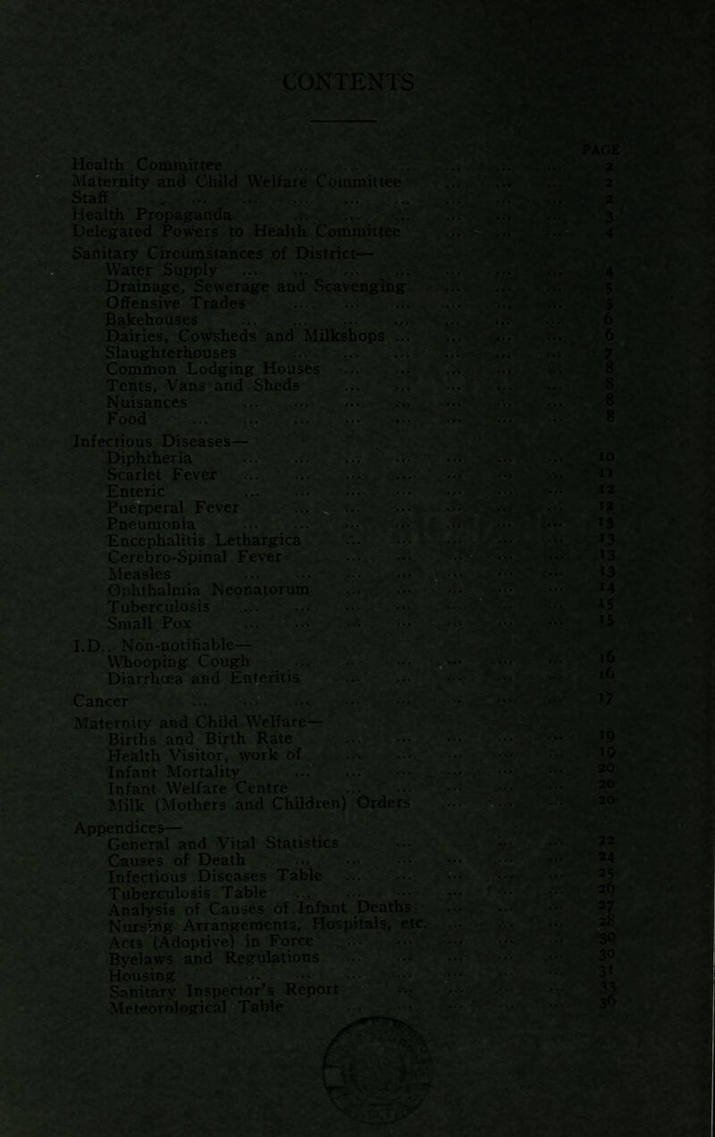 CONTENTS Health Committee ... ..w ... Maternity and Child Welfare Coininittec Staff . . Health Propaganda .. | Delegated Powers to Health Committee | Sanitary Circumstances of District— ■ ./ Water Supply .. ---Drainage, Sewerage and Scavenging Offensive Trades .. Bakehouses ... .. Dairies, Cowsheds and Milkshops ... Slaughterhouses Common Lodging Houses ... ... Tents, Vans and Sheds .,. ' ../ Nuisances .• .... --v... Food .. ... Infectious Diseases— . J Diphtheria ... ... ^ ..j Scarlet Fever ... ... ... ... Enteric ... .. ... Puerperal Fever Pneumonia ... ... Encephalitis Lethargic^ Cerebro-Spinal Fever Measles . :. Ophthalmia Neonatorum Tuberculosis ... ... , Small Pox .' I.D.. Non-notifiable— WTiooping Cough ... Diarrhoea and Enteritis ... .T/m Cancer . . Maternity and Child Welfare— Births and Birth Rate Health Visitor, work of . Infant Mortality ... . Infant Welfare Centre Milk (Mothers and Children) Orders Appendices— General and Vital Statistics , ... Causes of Death ... .'r..'. • Infectious Diseases Table r.. ' ... Tuberculosis Table ..^ .. Analysis of Causes of Infant Deaths Nursing Arrangements, Hospitals, etc. Acts (Adoptive) in Force Byelaws and Regulations Housing . Sanitary Inspector’s Report;, ^ Meteorological Table .