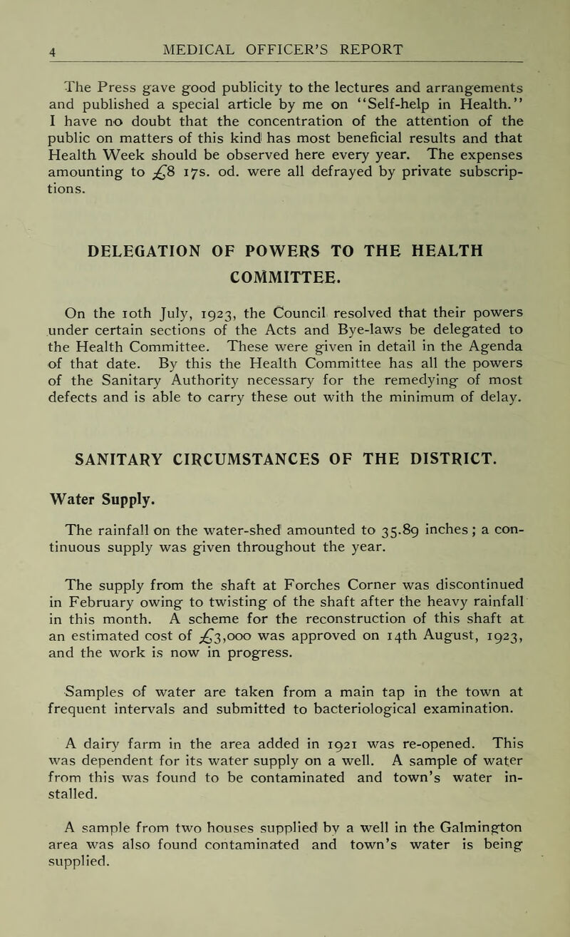 The Press gave good publicity to the lectures and arrangements and published a special article by me on “Self-help in Health.’’ I have no doubt that the concentration of the attention of the public on matters of this kind has most beneficial results and that Health Week should be observed here every year. The expenses amounting to ;^8 17s. od. were all defrayed by private subscrip¬ tions. DELEGATION OF POWERS TO THE HEALTH COMMITTEE. On the loth July, 1923, the Council resolved that their powers under certain sections of the Acts and Bye-laws be delegated to the Health Committee. These were given in detail in the Agenda of that date. B)^ this the Health Committee has all the powers of the Sanitary Authority necessary for the remedying of most defects and is able to carry these out with the minimum of delay. SANITARY CIRCUMSTANCES OF THE DISTRICT. Water Supply. The rainfall on the water-shed amounted to 35.89 inches; a con¬ tinuous supply was given throughout the year. The supply from the shaft at Porches Corner was discontinued in February owing to twisting of the shaft after the heavy rainfall in this month. A scheme for the reconstruction of this shaft at an estimated cost of ;^3,ooo was approved on 14th August, 1923, and the work is now in progress. Samples of water are taken from a main tap in the town at frequent intervals and submitted to bacteriological examination. A dairy farm in the area added in 1921 was re-opened. This was dependent for its water supply on a well. A sample of water from this was found to be contaminated and town’s water in¬ stalled. A sample from two houses supplied by a well in the Galmington area was also found contaminated and town’s water is being supplied.