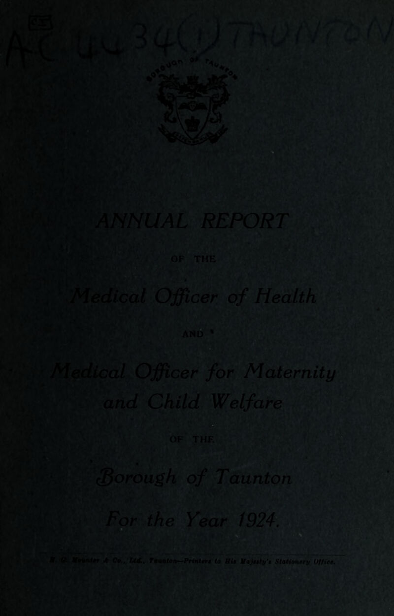 ANNUAL REPORT Medical Officer of Health AND * Medical Officer for Maternity and Child Welfare . ^  borough of Taunton For the Year 1924. ’-.j: ^ k 1f0mUf Ct,, 144,, T0unl^n—Prinlsrs to fii$ ifityntfif'i SCatiftfi^rp