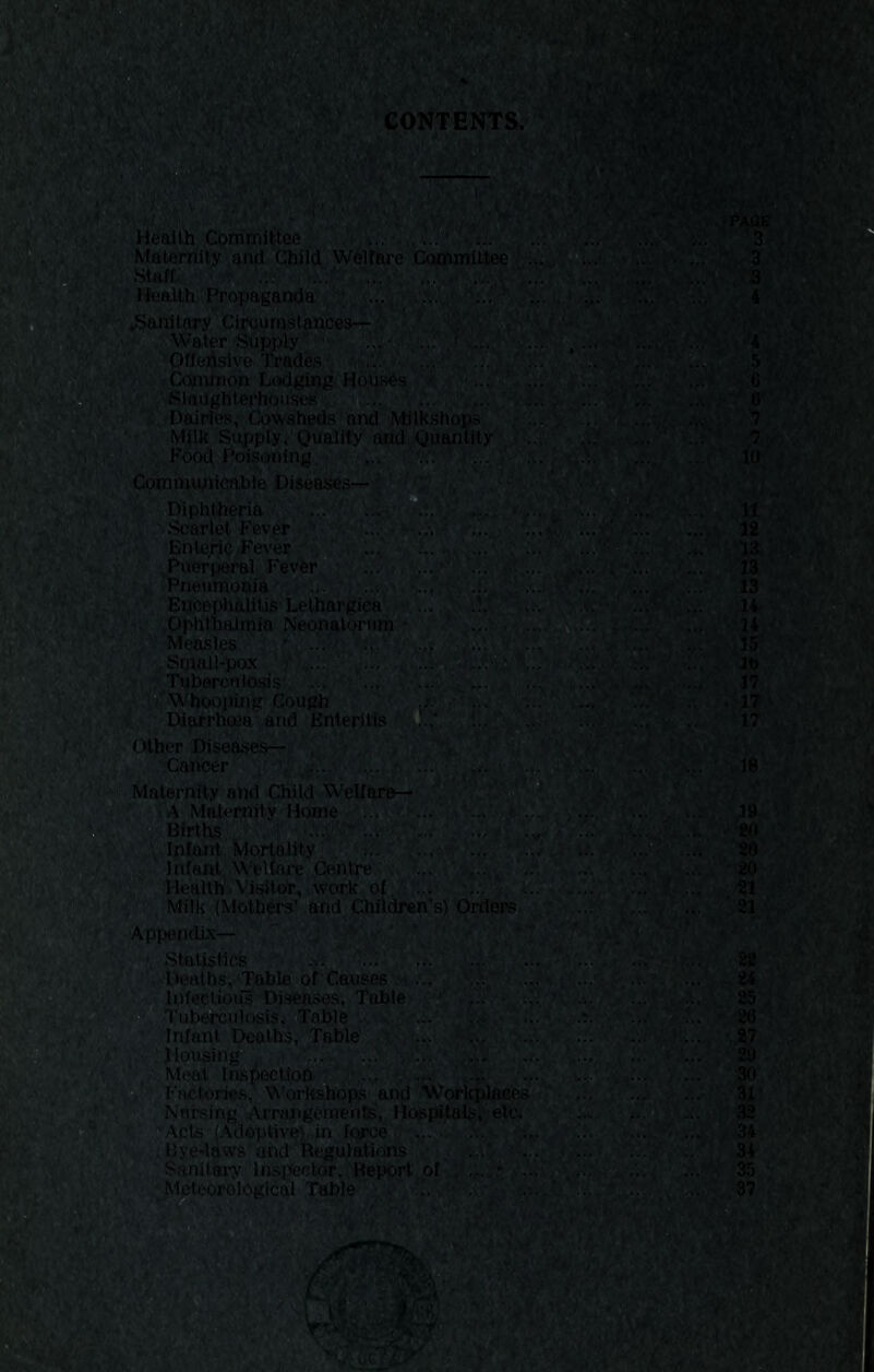 , 'v'.,';, t ■, /; • ^6;^R4S ■'* i - 6. ... ■ ... ' ... . * :.. ... ■ 6 ' ■'.«■•”■■ - ' --■•PAQS Heiallh CdrriRiiltee ... ..v.“ ;.. \ '.*.5^ .V„ ^ v.7, '3 Maternity and Child Wdlfare Comnriiltee .,;v;'v 0...'. ''..’i .;v StH.ff. ^ .-iny -fiii.' .Ui' .V./ ^4.%' ‘ ; 3 la v.: . .:. . \;. «Sanltory Cirourastances-!-;'. .■. , ^ Water Supply ' .'.i'Li...- ' Offeiisive Trade,s , CdnUnoh Lodging H6;U«^s ■ Slaughterhdti.sea Dairi'esv CpWaheds and Milkshops Mjlk Supply, Quality and Quantity Foo(!i Poisoning ... ' v*- lO Cominunicnhte Diphtheria '■. ;.. ;■ . »-vW-11' Scarlet Fever ■- X 'll,::- 12 ■13 13 13 .14 34 15 It) 17 17 17 /er ■-x'k:: -‘>-,.v.r ■/ ., / ',ivv,v Enteric Pe^’er .T ’..C , x. ' .t A- .Puerperal Fevfer^ ••' ■i-'i ■•• rA—A.^v^.. . Pneumoaia .,. ... •. v.. •fs' -fv.s’ .vA • .,x Eucephaiitifi Lelhargica  ... '.V’f.'iv* .Ophthalmia Neonalpnim ■■ .Smoll-pax '• •• > TuberculosisQ ... ...r • :iviV4 ■ h ••■ ' Whoopin'ir Cough '  ‘ . .. Diarrhoea and Enteritis - Other Disea3es— ' ■. AV,; -A' . M Cancer ■/' yAA A... *■ .f.-- Maternity and Child Wellare— ' '! Births. ■ : AV A , Inlont. Mortality, ’y/. ■. ..,tx A.. J '* ■ infant, W'^ilfu’e Cenhre’ ; Ij,. a>,a , ' Health'.Wi#or, ..work of :'; •... '-A, , ^ , Milk (Mothers’ and Children’s) Orders Appendix^ 'A* . A ’■’ Statistics ^ .;■ ir.A;. ,, .../A, . Deaths;,'Table of' Causes m A; A > a.? ^ t Infeeliotis Diijteiiises, Table '^A'A'; Axi^ '. Tubensulosis, Table X :x. ?4 ,18 ,19 W to ’•20 21 ■ 21 Infant Deaths, Table t,. ... r^ .. • ... Mousing , ■ A,->^ ' x’, ■ A).A ^ Miiat Inspection.' . ... vj' iv.; Factories, Worhshops and Workplaces ,.. Nnrsing .Arrangenrehte;', Hospitals,, etc. • .« A-A'-.H ^.‘... ' ;« 'Apts (Adeptiv^.in foycej a.,- -..-A' ... 34 . Bye-laws'and Regulations ' . jvtT< ..ii'tXi... .....o'._ ... ,34 Sanitary Inspector,' Report of :■ 35 Meteorological Table  .r.., .EVj