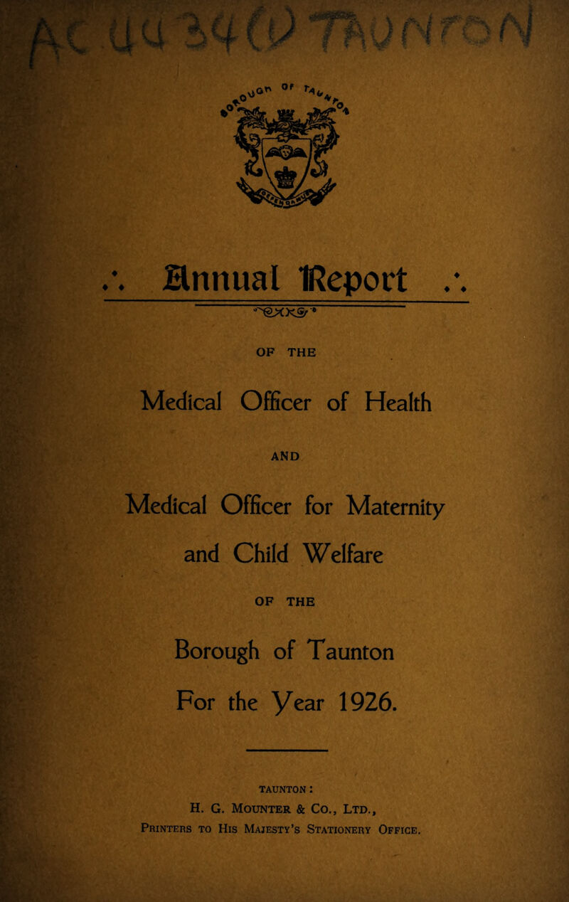 /. Hnnual IReport /. -'^Xgr • OF THE Medical Officer of Health AND Medical Officer for Maternity and Child Welfare OF THE Borough of Taunton For the Year 1926. TAUNTON : H. G. Mounter & Co., Ltd., Printers to His Majesty’s Stationery Office.