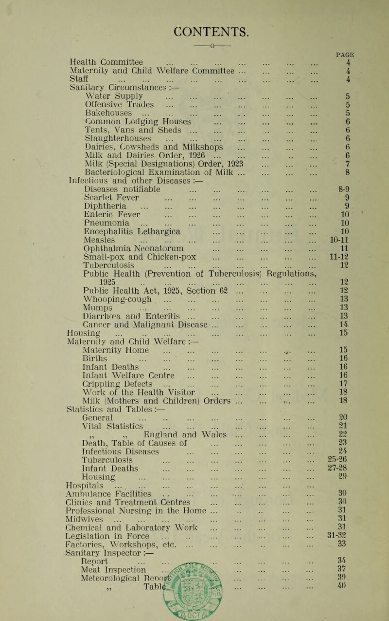 CONTENTS. Health Committee . PAGE 4 Maternity and Child Welfare Committee ... 4 Staff . 4 Sanitary Circumstances:— Water Supply . 5 Offensive Trades . 5 Bal<ehouses ... . 5 Common Lodging Houses . . • •. • •. • 6 Tents, Vans and Sheds . 6 Slaughterhouses . 6 Dairies, Cowsheds and Milkshops 6 Milk and Dairies Order, 1026 . 6 Milk (Special Designations) Order, 1923 7 Bacteriological Examination of Milk ... 8 Infectious and other Diseases :— Diseases notifiable . 8-9 Scarlet Fever . 9 Diphtheria . 9 Enteric Fever . 10 Pneumonia . 10 Encephalitis Lethargica . 10 Measles . 10-11 Ophthalmia Neonatorum . 11 Small-pox and Chicken-pox . 11-12 Tuberculosis . 12 Public Health (Prevention of Tuberculosis) Regulations, 1925 . 12 Public Health Act, 1925, Section 62 ... 12 Whooping-cough . 13 Mumps . 13 Diarrhma and Enteritis. 13 Cancer and Malignant Disease. 14 Housing . 15 Malernily and Child Welfare:— .Maternity Home . •rf. 15 Births . . 16 Infant Deaths . 16 Infant Welfare Centre . 16 Crippling Defects . 17 Work of the Health Visitor . 18 Milk (Mothers and Children) Orders. ,. 18 Statistics and Tables :— General . . 20 Vital Statistics . . 21 „ ,, England and Wales . 22 Death, Table of Causes of . 23 Infectious Diseases . 24 Tuberculosis . 25-26 Infant Deaths . 27-28 Housing . 29 Hospitals ... . .Vmbulance Facilities . 30 Clinics and Treatment Centres . 30 Professional Nursing in the Home. 31 Midwives . 31 Chemical and Laboratory Work . 31 Legislation in Force . 31-32 Factories, Work.shops, etc. 33 Sanitary Inspector:— Report .. 34 Meat Inspection 37 Meteorological RcnnreywLr7-^V*A . Tabi^/v . 39 40 vr:-' 'iZ