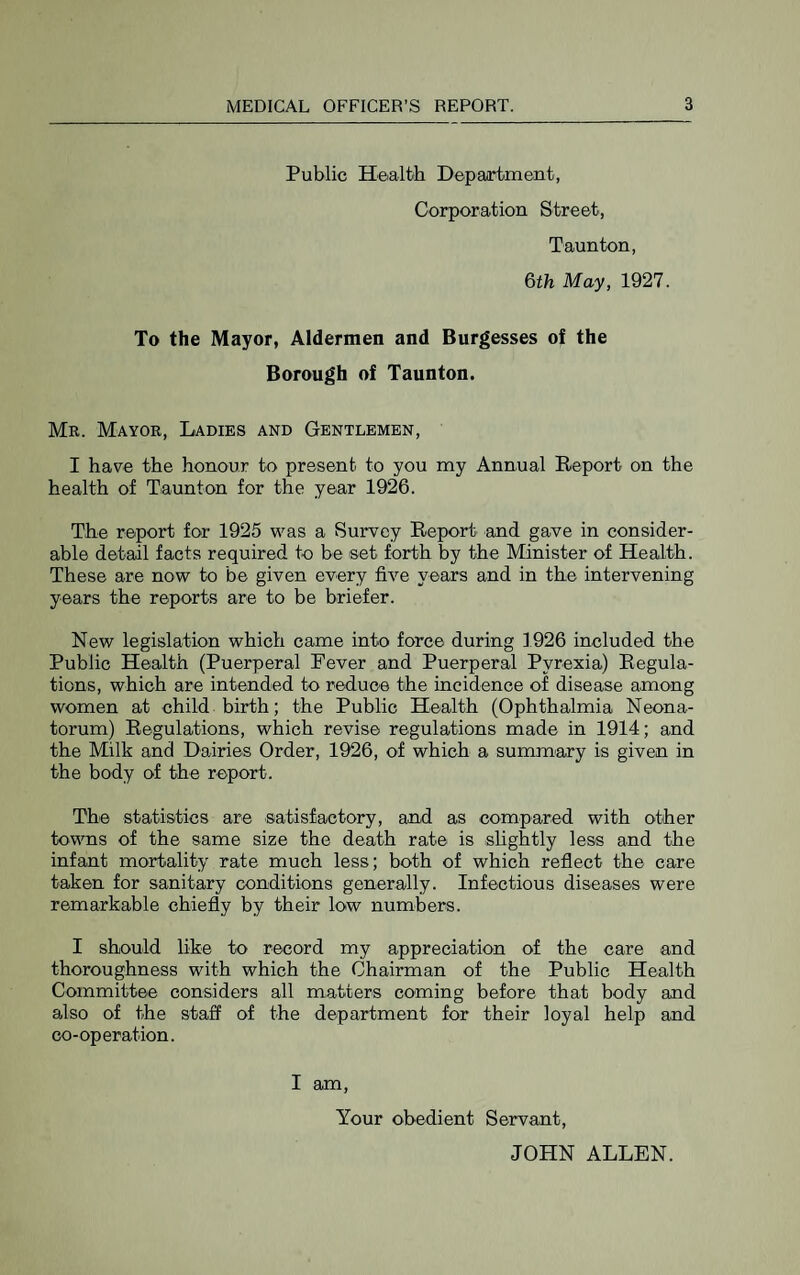 Public Health Depaartment, Corporation Street, Taunton, 6th May, 1927. To the Mayor, Aldermen and Burgesses of the Borough of Taunton. Mr. Mayor, Ladies and Gentlemen, I have the honour to present to you my Annual Report on the health of Taunton for the year 1926. The report for 1925 was a Survey Report and gave in consider¬ able detail facts required to be set forth by the Minister of Health. These are now to be given every five years and in the intervening years the reports are to be briefer. New legislation which came into force during 1926 included the Public Health (Puerperal Fever and Puerperal Pyrexia) Regula¬ tions, which are intended to reduce the incidence of disease among women at child birth; the Public Health (Ophthalmia Neona¬ torum) Regulations, which revise regulations made in 1914; and the Milk and Dairies Order, 1926, of which a summary is given in the body of the report. The statistics are satisfactory, and as compared with other towns of the same size the death rate is shghtly less and the infant mortality rate much less; both of which reflect the care taken for sanitary conditions generally. Infectious diseases were remarkable chiefly by their low numbers. I should like to record my appreciation of the care and thoroughness with which the Chairman of the Public Health Committee considers all matters coming before that body and also of the staff of the department for their loyal help and co-operation. I am. Your obedient Servant, JOHN ALLEN.
