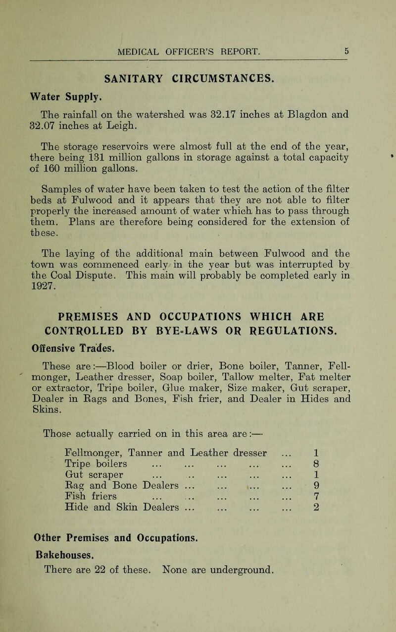 SANITARY CIRCUMSTANCES. Water Supply. The rainfall on the watershed was 32.17 inches at Blagdon and 32.07 inches at Leigh. The storage reservoirs were almost full at the end of the year, there being 131 million gallons in storage against a total capacity of 160 million gallons. Samples of water have been taken to test the action of the filter beds at Fulwood and it appears that they are not able to filter properly the increased amount of water which has to pass through them. Plans are therefore being considered for the extension of these. The laying of the additional main between Fulwood and the town was commenced early in the year but was interrupted by the Goal Dispute. This main will probably be completed early in 1927. PREMISES AND OCCUPATIONS WHICH ARE CONTROLLED BY BYE=LAWS OR REGULATIONS. Offensive Trades. These are:—Blood boiler or drier, Bone boiler. Tanner, Fell- monger, Leather dresser, Soap boiler. Tallow melter. Fat melter or extractor. Tripe boiler. Glue maker. Size maker. Gut scraper. Dealer in Bags and Bones, Fish frier, and Dealer in Hides and Skins. Those actually carried on in this area are:— Fiellmonger, Tanner and Leather dresser ... 1 Tripe boilers ... ... ... ... ... 8 Gut scraper ... .. ... ... ... 1 Rag and Bone Dealers ... ... ... ... 9 Fish friers ... ... ... ... ... 7 Hide and Skin Dealers ... . ... 2 Other Premises and Occupations. Bakehouses. There are 22 of these. None are underground.