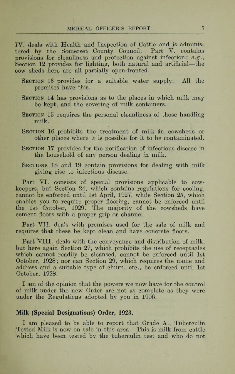 TV. deals with Hecaltli and Inspection of Cattle and is adminis¬ tered by the Somerset County Council. Part V. contains provisions for cleanliness and protection against infection; e.g., Section 12 provides for lighting, both natural and artificial—^the cow sheds here are all partially open-fronted. Section 13 provides for a suitable water supply. All the premises have this. Section 14 has provisions as to the places in which milk may be kept, and the covering of milk containers. Section 15 requires the personal cleanliness of those handling milk. Section 16 prohibits the treatment of milk lin cowsheds or other places where it is possible for it to be contaminated. Section 17 provides for the notification of infectious disease in the household of any person dealing in milk. Sections 18 and 19 contain provisions for dealing with milk giving rise to infectious disease. Part VI. consists of special provisions applicable to cow- keepers, but Section 24, which contains regulations for cooling, cannot be enforced until 1st April, 1927, while Section 25, which enables you to require proper flooring, cannot be enforced until the 1st October, 1929. The majority of the cowsheds have cement floors with a proper grip or channel. Part VTI. deals with premises used for the sale of milk and requires that these be kept clean and have concrete floors. Part 'VIII. deals with the conveyance and distribution of milk, but here again Section 27, which prohibits the use of receptacles which cannot readily be cleansed, cannot be enforced until 1st October, 1928; nor can Section 29, which requires the name and address and a suitable type of churn, etc., be enforced until 1st October, 1928. I am of the opinion that the powers we now have for the control of milk under the new Order are not as complete as they were under the E,egulations adopted by you in 1906. Milk (Special Designations) Order, 1923. I am pleased to be able to report that Grade A., Tuberculin Tested Milk is now on sale in this area. This is milk from cattle which have been tested by the tuberculin test and who do not