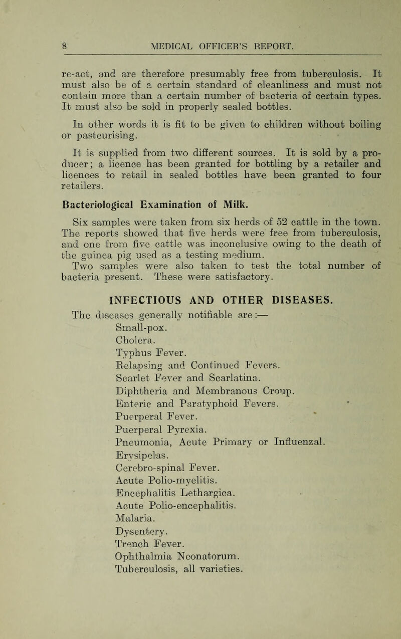 re-act, and are therefore presumably free from tuberculosis. It must also be of a certain standard of cleanliness and must not contain more than a certain number of bacteria of certain types. It must also be sold in properly sealed bottles. In other words it is fit to be given tO' children without boiling or pasteurising. It is supplied from two different sources. It is sold by a pro¬ ducer; a licence has been granted for bottling by a retailer and licences to retail in sealed bottles have been granted to four retailers. Bacteriological Examination of Milk. Six samples were taken from six herds of 52 cattle in the town. The reports showed that five herds were free from tuberculosis, and one from five cattle was inconclusive owing to the death of the guinea pig used as a testing medium. Two samples were also taken to test the total number of bacteria present. These were satisfactory. INFECTIOUS AND OTHER DISEASES. The diseases generally notifiable are:— Small-pox. Cholera. Typhus Fever. Relapsing and Continued Fevers. Scarlet Fever and Scarlatina. Diphtheria and Membranous Croup. Enteric and Paratyphoid Fevers. Puerperal Fever. Puerperal Pyrexia. Pneumonia, Acute Primary or Influenzal. Erysipelas. Cerebro-spinal Fever. Acute Polio-myelitis. Encephalitis Lethargica. Acute Polio-encephalitis. Malaria. Dysentery. Trench Fever. Ophthalmia Neonatorum. Tuberculosis, all varieties.