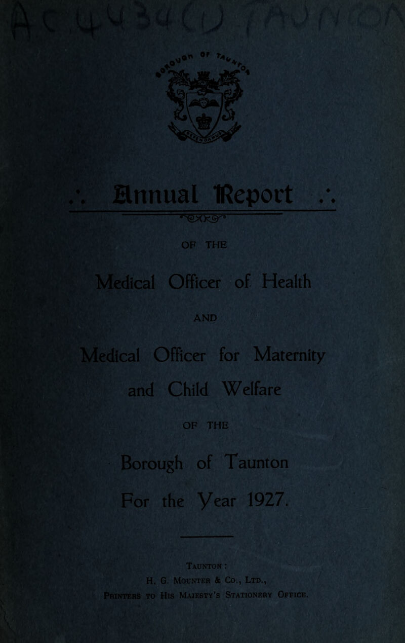 ♦ ♦ • Hnnual IReport r%o^'i OF THE E Medical Officer of Health AND Medical Officer for Maternity and Child Welfare Borough of Taunton For the year 1927. Taunton : H. G. Mounter & Co., Ltd., Printers to His Majesty’s Stationery Office.