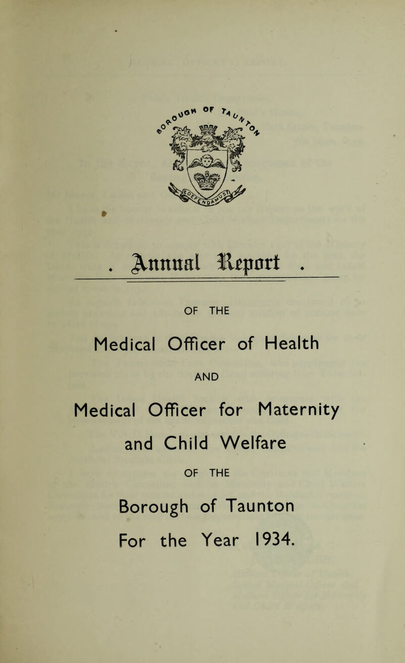 . Annual lleport . OF THE Medical Officer of Health AND Medical Officer for Maternity and Child Welfare OF THE Borough of Taunton For the Year 1934.