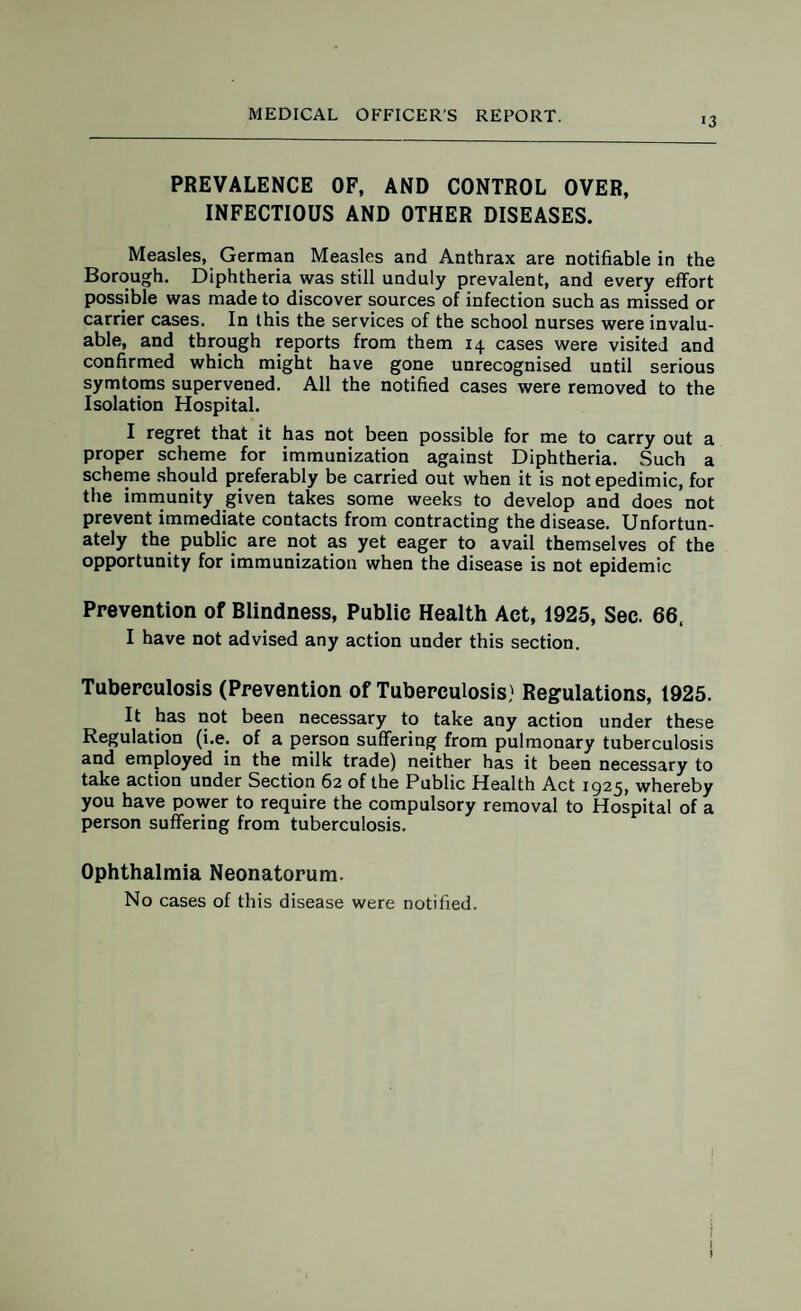 i3 PREVALENCE OF, AND CONTROL OVER, INFECTIOUS AND OTHER DISEASES. Measles, German Measles and Anthrax are notifiable in the Borough. Diphtheria was still unduly prevalent, and every effort possible was made to discover sources of infection such as missed or carrier cases. In this the services of the school nurses were invalu¬ able, and through reports from them 14 cases were visited and confirmed which might have gone unrecognised until serious symtoms supervened. All the notified cases were removed to the Isolation Hospital. I regret that it has not been possible for me to carry out a proper scheme for immunization against Diphtheria. Such a scheme should preferably be carried out when it is notepedimic, for the immunity given takes some weeks to develop and does not prevent immediate contacts from contracting the disease. Unfortun¬ ately the public are not as yet eager to avail themselves of the opportunity for immunization when the disease is not epidemic Prevention of Blindness, Public Health Act, 1925, Sec. 66. I have not advised any action under this section. Tuberculosis (Prevention of Tuberculosis) Regulations, 1925. It has not been necessary to take any action under these Regulation (i.e. of a person suffering from pulmonary tuberculosis and employed in the milk trade) neither has it been necessary to take action under Section 62 of the Public Health Act 1925, whereby you have power to require the compulsory removal to Hospital of a person suffering from tuberculosis. Ophthalmia Neonatorum. No cases of this disease were notified.