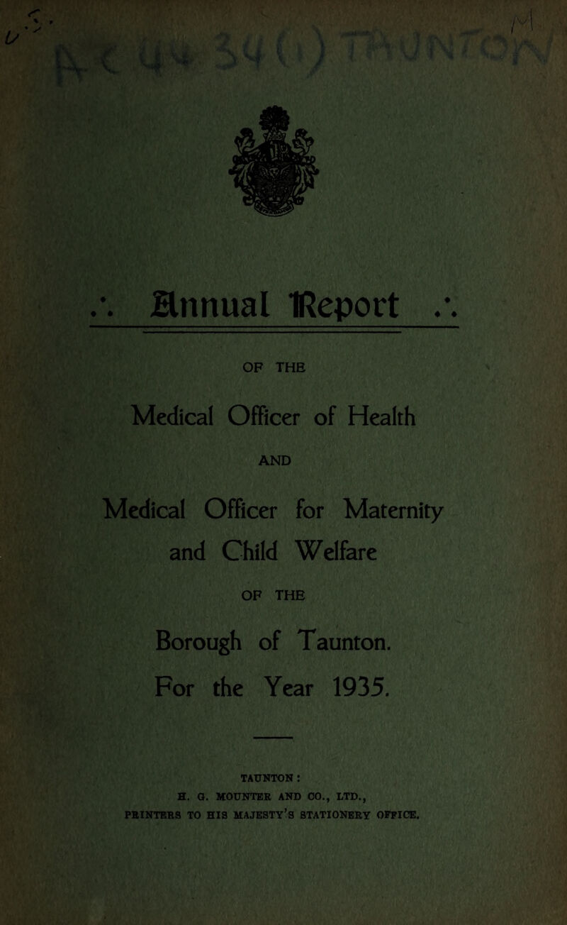 ♦ * Hnnual IReport ♦ ♦ OF THE Medical Officer of Health AND Medical Officer for Maternity and Child Welfare OF THE Borough of Taunton. For the Year 1935. TAUNTON : H. O. MOUNTER AND CO., LTD., PRINTERS TO HIS MAJESTY’S STATIONERY OFFICE.