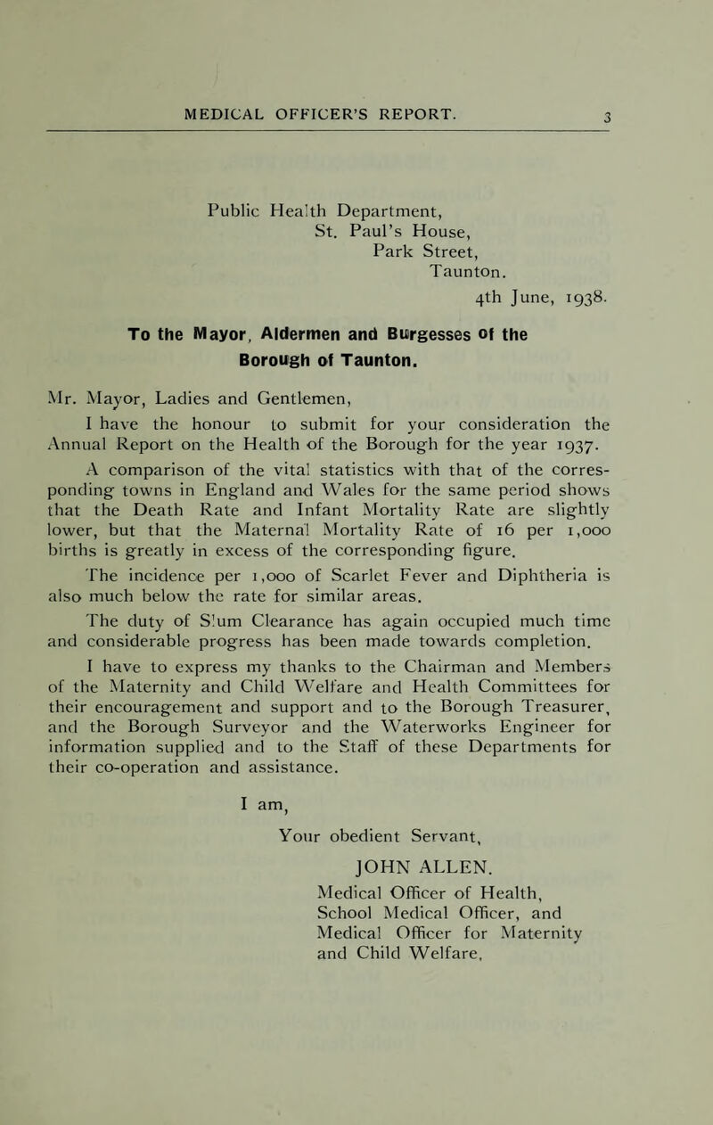Public Health Department, St. Paul’s House, Park Street, Taunton. 4th June, 1938. To the Mayor, Aldermen and Burgesses of the Borough of Taunton. Mr. Mayor, Ladies and Gentlemen, I have the honour to submit for your consideration the Annual Report on the Health of the Borough for the year 1937. A comparison of the vital statistics with that of the corres¬ ponding towns in England and Wales for the same period shows that the Death Rate and Infant Mortality Rate are slightly lower, but that the Maternal Mortality Rate of 16 per 1,000 births is greatly in excess of the corresponding figure. The incidence per 1,000 of Scarlet Fever and Diphtheria is also much below the rate for similar areas. The duty of Slum Clearance has again occupied much time and considerable progress has been made towards completion. I have to express my thanks to the Chairman and Members of the Maternity and Child Welfare and Health Committees for their encouragement and support and to the Borough Treasurer, and the Borough Surveyor and the Waterworks Engineer for information supplied and to the Staff of these Departments for their co-operation and assistance. I am, Your obedient Servant, JOHN ALLEN. Medical Officer of Health, School Medical Officer, and Medical Officer for Maternity and Child Welfare,