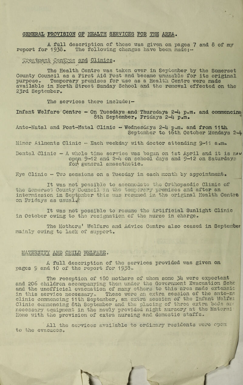GENERAL PROVISION OP HEALTH SERVICES FOR THE AREA. A full description of these was given on pages 7 and 8 of my report for '1938* The following changes have been made; — Treatment Centres and Clinicso The Health Centre was taken over in September by the Somerset County Council as a First Aid Post and became unusable for its original purpose* Temporary premises for use as a Health Centre were made available in North Street Sunday School and the removal effected on the 23rd September* The services there include Infant Welfare Centre - On Tuesdays and Thursdays 2-4 p.m. and commencing 8th September, Fridays 2-4 p.m. Ante-Natal and Post-Natal Clinic — Wednesdays 2-4 p.m. and from 11 th. September to 1:6th October Mondays 2-4- Minor Ailments Clinic — Each weekday with doctor attending 9-11 a.m. Dental Clinic — A whole time service was begun on 1st April and it is now open 9-12 and 2-4 on school days and 9—12 on Saturdays for general anaesthetic* Eye Clinic — Two sessions on a 'Tuesday in each month by appointment*. It was not possible to accomodate the Somerset County Council :i intermission in September tbi on Fridays as usual./ • r~> was temperor resumed the Orthopaedic Clinic of y premises and after an in the original Health Centre It was not possible to resume the Artificial Sunlight Clinic in October owing to the resignation of the nurse in charge* The Mothers' Welfare and Advice Centre also ceased in September mainly owing to lack of support,. MATERNITY AND CHILD WELFARE A full description of the services provided was given on pages 9 and 10 of the report for 1938* The reception of 180 mothers of whom some 34 were expectant and 206 children accompanying them under the Government Evacuation Schc and the unofficial evacuation of many others to this area made extensic in this service necessary*. These were an extra session of the ante-ns clinic commencing 11th September, an extra session of the Infant Welfai Clinic commencing 8th September and the placing of three extra beds an necessary equipment in the newly provided night nursery at the Materni Home with the provision of extra nursing and domestic staffs* ' All the to the evacuees. services available to or dinar 3^ residents were open.