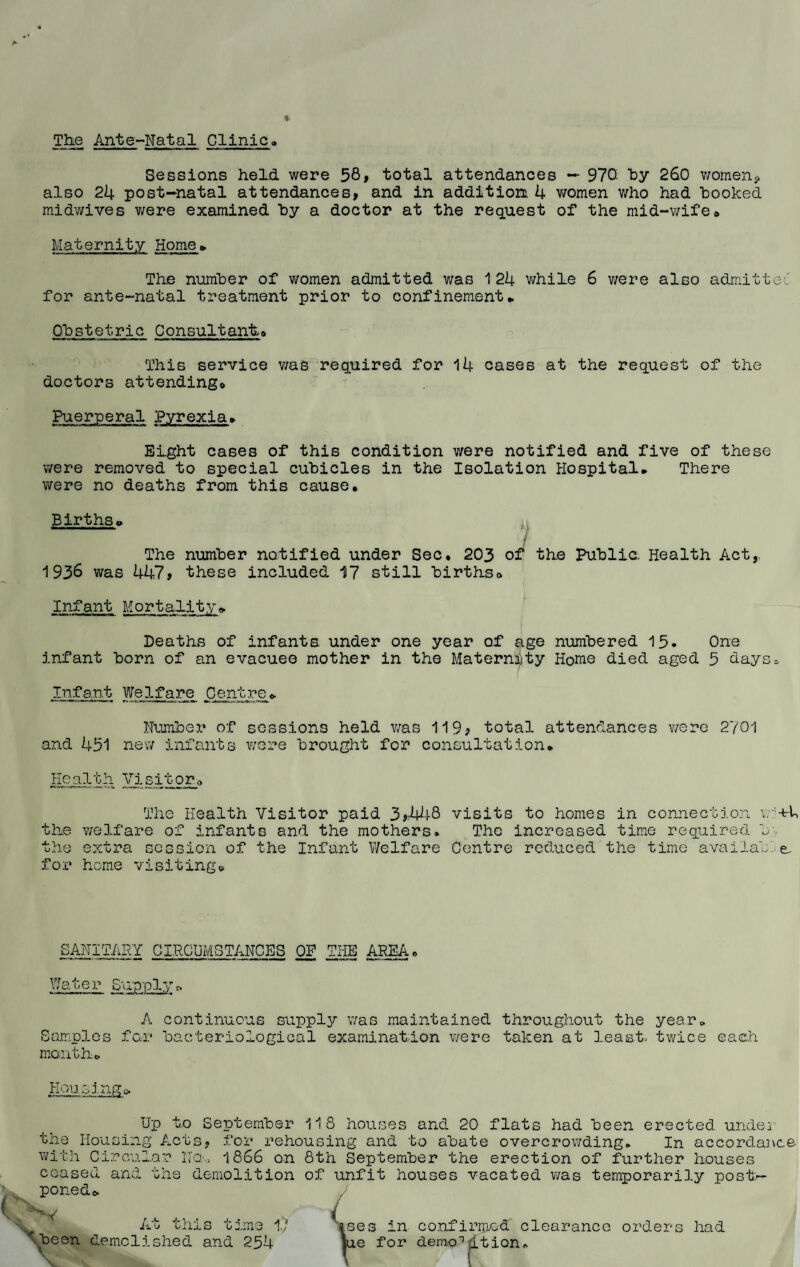 The Ante-Natal Clinic* Sessions held were 58, total attendances — 970: by 260 women* also 24 post-natal attendances, and in addition 4 women who had booked midwives were examined by a doctor at the request of the mid-wife* Maternity Home * The number of women admitted was 124 while 6 were also admitted for ante-natal treatment prior to confinement* Obstetric Consultant,* This service was required for 14 cases at the request of the doctors attending* Puerperal Pyrexia* Eight cases of this condition v/ere notified and five of these were removed to special cubicles in the Isolation Hospital* There were no deaths from this cause. Births* The number notified under Sec. 203 of the Public. Health Act, 1936 was 447, these included 17 still births* Infant Mortality* Deaths of infants under one year of age numbered 15. One infant born of an evacuee mother in the Maternity Home died aged 5 days* Infant Welfare Centre * Number of sessions held was 119? total attendances v/ere 2701 and 431 new infants v/ere brought for consultation. Health Visitor* The Health Visitor paid 3*448 visits to homes in connection v. -t-U the welfare of infants and the mothers. The increased time required b. the extra session of the Infant Welfare Centre reduced the time availab e, for home visiting* SANITARY CIRCUMSTANCES OP THE AREA * Water Supply * A continuous supply v/as maintained throughout the year* Samples for bacteriological examination v/ere taken at least, twice each month* Housing* tin Housing Act® with Circa .t ceased poned* and Up to September 118 houses and 20 flats had been erected unde2 . for rehousing and to abate overcrowding. In accordance No,, 1866 on 8th September the erection of further houses demolition of unfit houses vacated was temporarily post— _ar t hi At this time 17 'been demolished and 254 |.ses in ie for confirmed clearance demo-1 rlt ion. orders had w