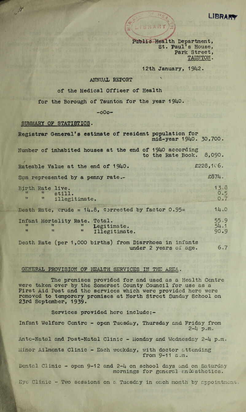 UBRAffr ft Public Health Department, St. Paul's House, Park Street, TAUNTON. 12th January, 1942. ANNUAL REPORT of the Medical Officer of Health for the Borough of Taunton for the year 1940. -oOo- SUMMARY OF STATISTICS. Registrar General's estimate of resident population for mid-year 1940. 30,700. Number of inhabited houses at the end of 1940 according to the Rate Book. 8,090. > Rateable Value at the end of 1940. £228,106. Sum represented by a penny rate.- £874. Birth Rate live. 13-8   still. 0„5 ” ” illegitimate. 0.7 Death Rate, crude = 14.8, corrected by factor 0.95= 14-0 Infant Mortality Rate. Total. 55=9 u   Legitimate. 54=1    Illegitimate. 90.9 Death Rate (per 1,000 births) from Diarrhoea in infants under 2 years of age. 6.,.7 GENERAL PROVISION OF HEALTH SERVICES IN THE AREA. The premises provided for and used as a Health Centre were taken over by the Somerset County Council for use as a First Aid Post and the services v/hich were provided here were removed to temporary premises at North Street Sunday School on 23rd September, 1939* Services provided here include Infant Welfare Centre - open Tuesday, Thursday and Friday from 2-4 p.m. Ante-Natal and Post-Natal Clinic - Monday and Wednesday 2-4 p.m. Minor Ailments Clinic - Each weekday, with doctor attending from 9-11 a.m. Dental Clinic - open 9-1 2 and 2-4 on school days and on Saturday mornings for general anaesthetics. Eye Clinic - Two sessions on a Tuesday in each month by appointment.