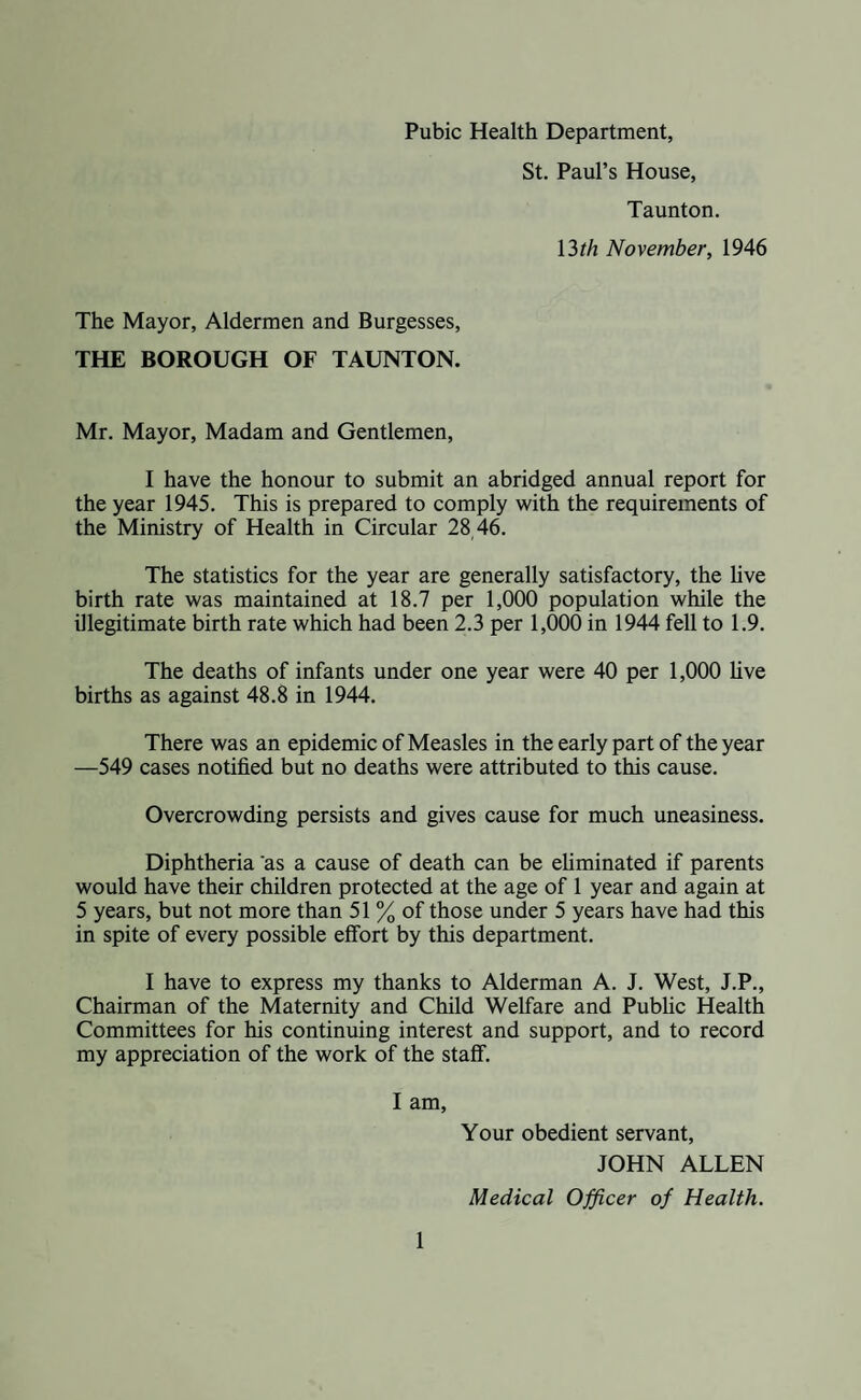 Pubic Health Department, St. Paul’s House, Taunton. 13?/z November, 1946 The Mayor, Aldermen and Burgesses, THE BOROUGH OF TAUNTON. Mr. Mayor, Madam and Gentlemen, I have the honour to submit an abridged annual report for the year 1945. This is prepared to comply with the requirements of the Ministry of Health in Circular 28 46. The statistics for the year are generally satisfactory, the live birth rate was maintained at 18.7 per 1,000 population while the illegitimate birth rate which had been 2.3 per 1,000 in 1944 fell to 1.9. The deaths of infants under one year were 40 per 1,000 live births as against 48.8 in 1944. There was an epidemic of Measles in the early part of the year —549 cases notified but no deaths were attributed to this cause. Overcrowding persists and gives cause for much uneasiness. Diphtheria as a cause of death can be eliminated if parents would have their children protected at the age of 1 year and again at 5 years, but not more than 51 % of those under 5 years have had this in spite of every possible effort by this department. I have to express my thanks to Alderman A. J. West, J.P., Chairman of the Maternity and Child Welfare and Public Health Committees for his continuing interest and support, and to record my appreciation of the work of the staff. I am, Your obedient servant, JOHN ALLEN Medical Officer of Health.