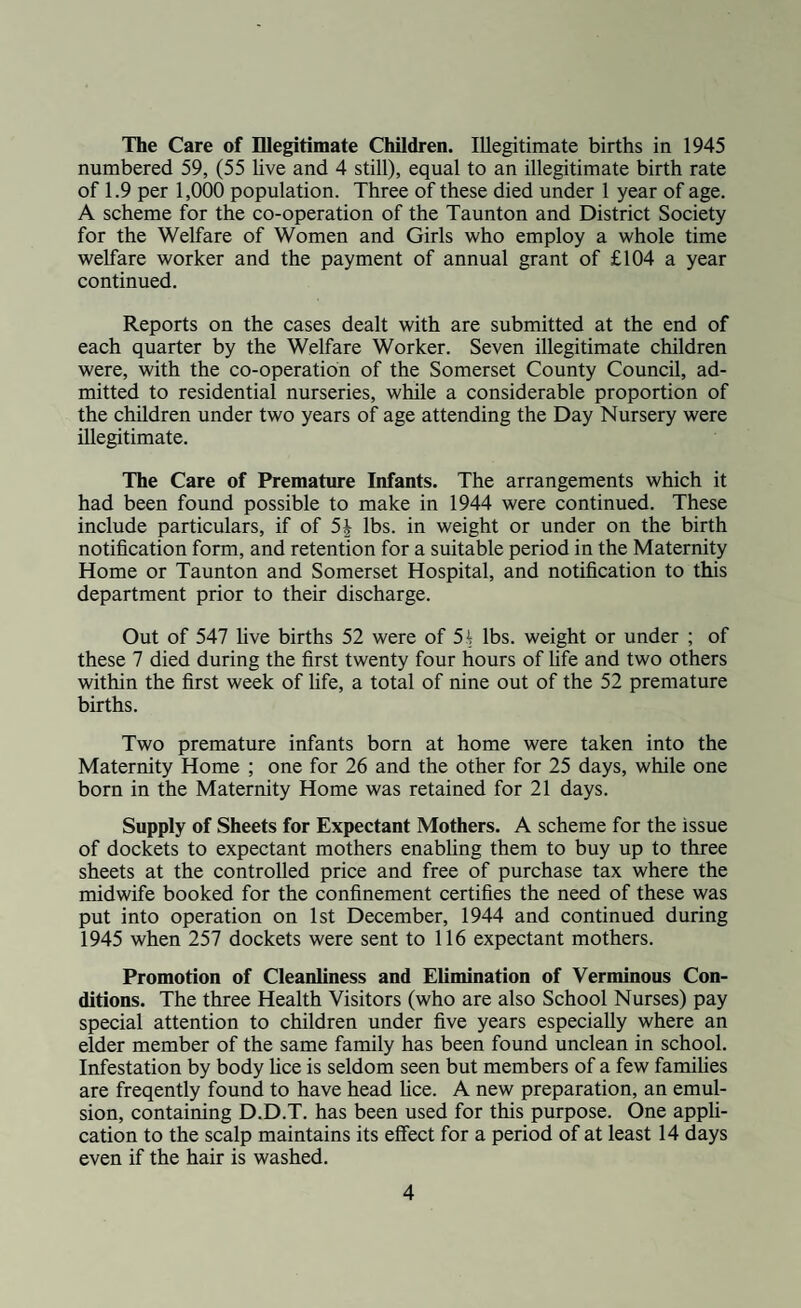 The Care of Illegitimate Children. Illegitimate births in 1945 numbered 59, (55 live and 4 still), equal to an illegitimate birth rate of 1.9 per 1,000 population. Three of these died under 1 year of age. A scheme for the co-operation of the Taunton and District Society for the Welfare of Women and Girls who employ a whole time welfare worker and the payment of annual grant of £104 a year continued. Reports on the cases dealt with are submitted at the end of each quarter by the Welfare Worker. Seven illegitimate children were, with the co-operation of the Somerset County Council, ad¬ mitted to residential nurseries, while a considerable proportion of the children under two years of age attending the Day Nursery were illegitimate. The Care of Premature Infants. The arrangements which it had been found possible to make in 1944 were continued. These include particulars, if of 5J lbs. in weight or under on the birth notification form, and retention for a suitable period in the Maternity Home or Taunton and Somerset Hospital, and notification to this department prior to their discharge. Out of 547 live births 52 were of 54 lbs. weight or under ; of these 7 died during the first twenty four hours of fife and two others within the first week of life, a total of nine out of the 52 premature births. Two premature infants born at home were taken into the Maternity Home ; one for 26 and the other for 25 days, while one born in the Maternity Home was retained for 21 days. Supply of Sheets for Expectant Mothers. A scheme for the issue of dockets to expectant mothers enabling them to buy up to three sheets at the controlled price and free of purchase tax where the midwife booked for the confinement certifies the need of these was put into operation on 1st December, 1944 and continued during 1945 when 257 dockets were sent to 116 expectant mothers. Promotion of Cleanliness and Elimination of Verminous Con¬ ditions. The three Health Visitors (who are also School Nurses) pay special attention to children under five years especially where an elder member of the same family has been found unclean in school. Infestation by body lice is seldom seen but members of a few families are freqently found to have head lice. A new preparation, an emul¬ sion, containing D.D.T. has been used for this purpose. One appli¬ cation to the scalp maintains its effect for a period of at least 14 days even if the hair is washed.