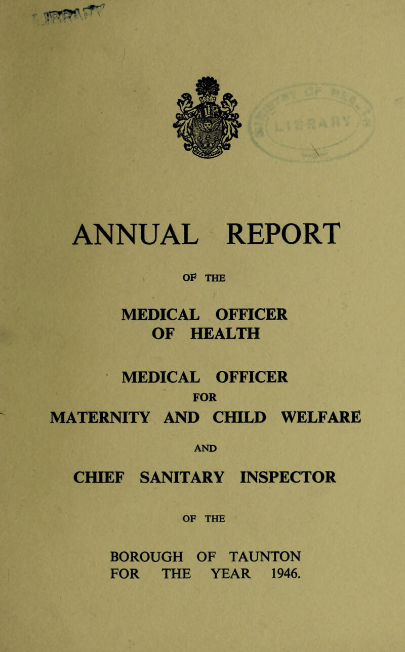 ANNUAL REPORT OP THE MEDICAL OFFICER OF HEALTH MEDICAL OFFICER FOR MATERNITY AND CHILD WELFARE AND CHIEF SANITARY INSPECTOR OF THE BOROUGH OF TAUNTON FOR THE YEAR 1946.