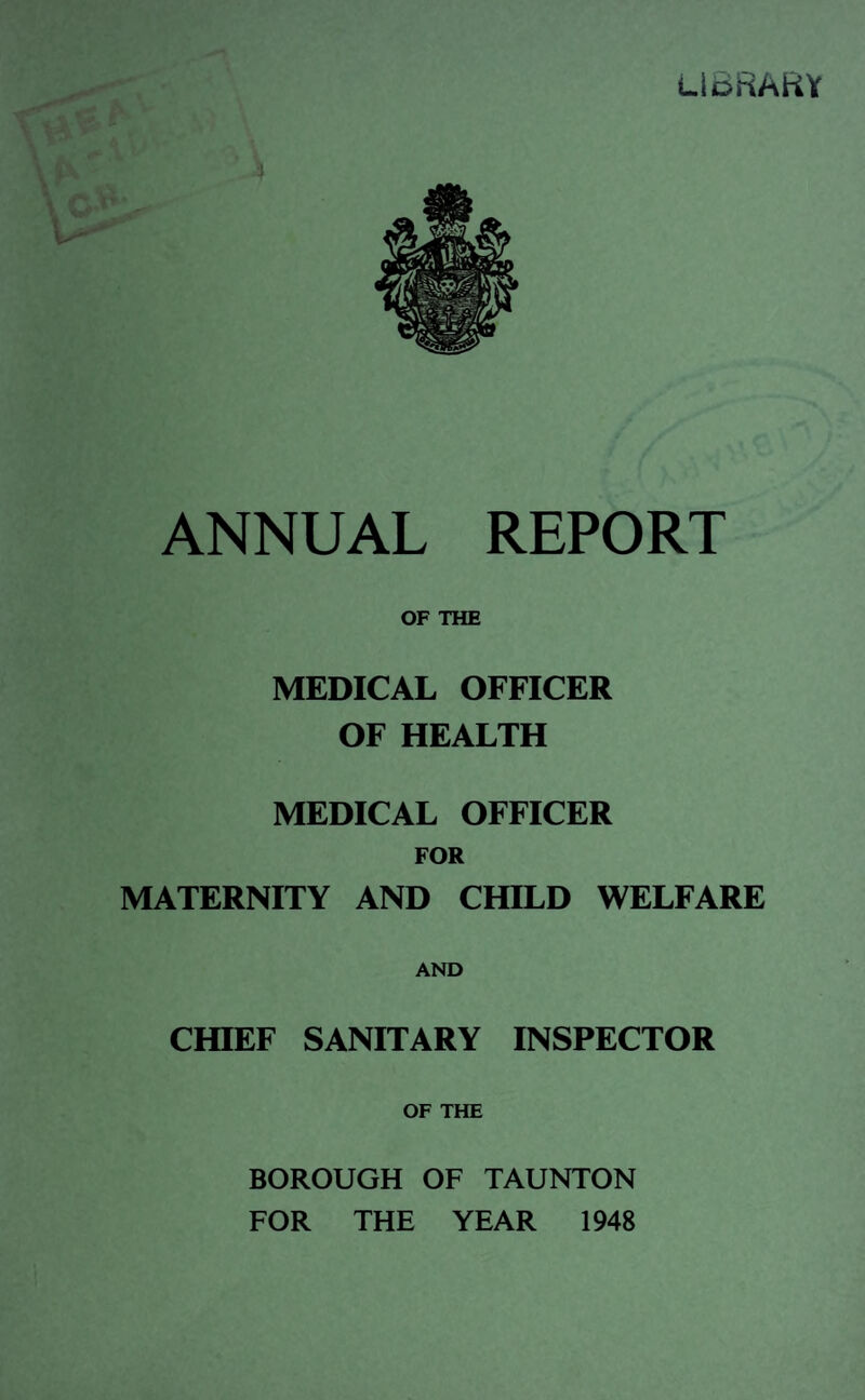 LIBRARY ANNUAL REPORT OF THE MEDICAL OFFICER OF HEALTH MEDICAL OFFICER FOR MATERNITY AND CHILD WELFARE AND CHIEF SANITARY INSPECTOR OF THE BOROUGH OF TAUNTON FOR THE YEAR 1948