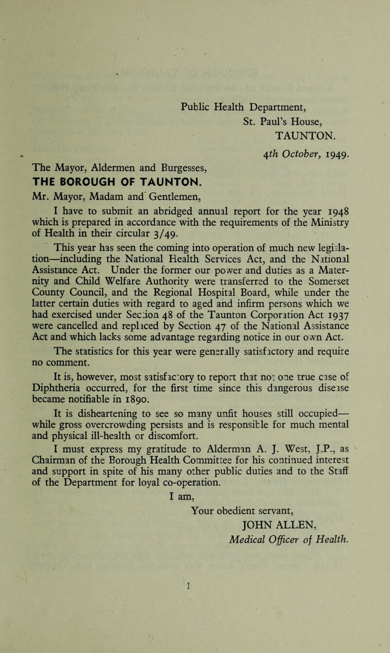 Public Health Department, St. Paul’s House, TAUNTON. 4th October, 1949. The Mayor, Aldermen and Burgesses, THE BOROUGH OF TAUNTON. Mr. Mayor, Madam and Gentlemen, I have to submit an abridged annual report for the year 1948 which is prepared in accordance with the requirements of the Ministry of Health in their circular 3/49. This year has seen the coming into operation of much new legisla¬ tion—including the National Health Services Act, and the National Assistance Act. Under the former our power and duties as a Mater¬ nity and Child Welfare Authority were transferred to the Somerset County Council, and the Regional Hospital Board, while under the latter certain duties with regard to aged and infirm persons which we had exercised under Section 48 of the Taunton Corporation Act 1937 were cancelled and replaced by Section 47 of the National Assistance Act and which lacks some advantage regarding notice in our o wn Act. The statistics for this year were generally satisfactory and require no comment. It is, however, most satisfactory to report that no: one true case of Diphtheria occurred, for the first time since this dangerous disease became notifiable in 1890. It is disheartening to see so many unfit houses still occupied— while gross overcrowding persists and is responsible for much mental and physical ill-health or discomfort. I must express my gratitude to Alderman A. J. West, J.P., as Chairman of the Borough Health Committee for his continued interest and support in spite of his many other public duties and to the Staff of the Department for loyal co-operation. I am, Your obedient servant, JOHN ALLEN, Medical Officer of Health.