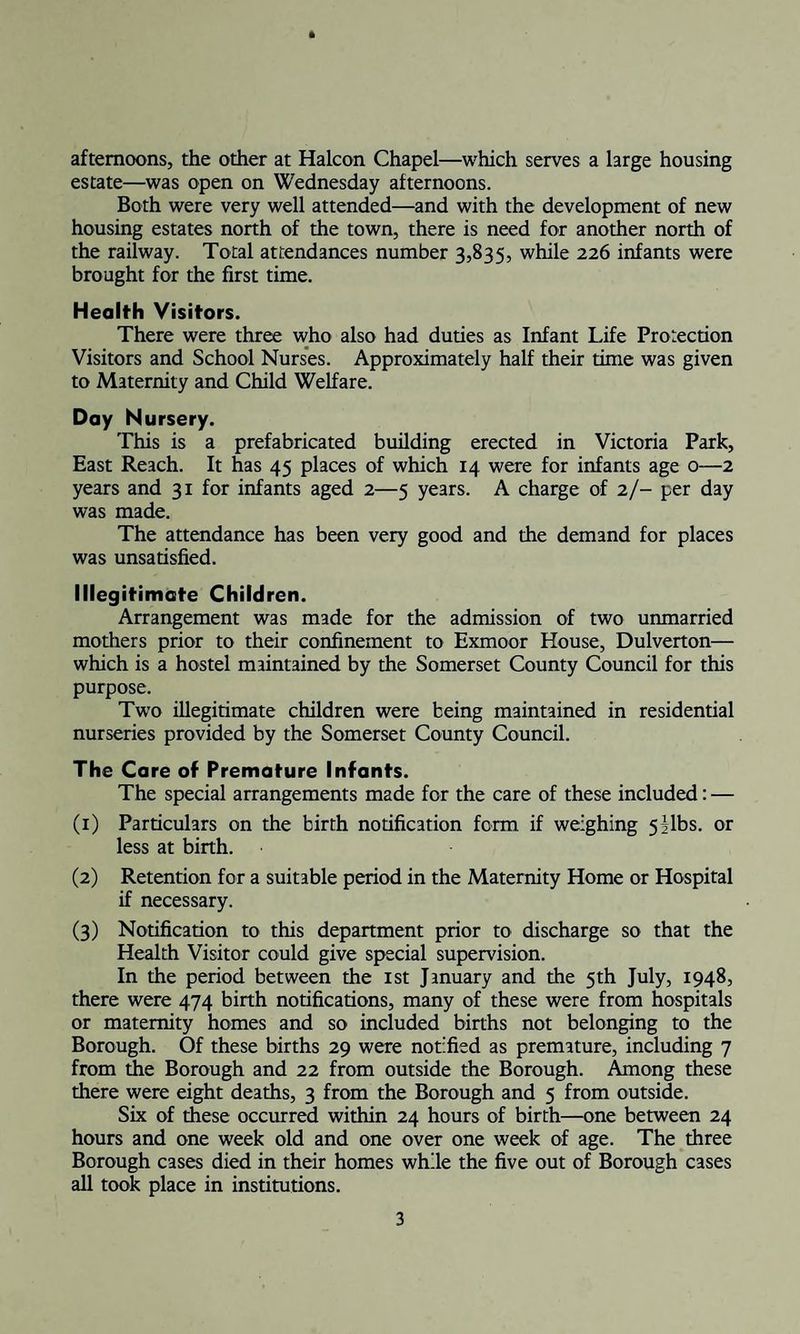 afternoons, the other at Halcon Chapel—which serves a large housing estate—was open on Wednesday afternoons. Both were very well attended—and with the development of new housing estates north of the town, there is need for another north of the railway. Total attendances number 3,835, while 226 infants were brought for the first time. Health Visitors. There were three who also had duties as Infant Life Protection Visitors and School Nurses. Approximately half their time was given to Maternity and Child Welfare. Day Nursery. This is a prefabricated building erected in Victoria Park, East Reach. It has 45 places of which 14 were for infants age 0—2 years and 31 for infants aged 2—5 years. A charge of 2/- per day was made. The attendance has been very good and the demand for places was unsatisfied. Illegitimate Children. Arrangement was made for the admission of two unmarried mothers prior to their confinement to Exmoor House, Dulverton— which is a hostel maintained by the Somerset County Council for this purpose. Two illegitimate children were being maintained in residential nurseries provided by the Somerset County Council. The Care of Premature Infants. The special arrangements made for the care of these included: — (1) Particulars on the birth notification form if weighing 5;|lbs. or less at birth. (2) Retention for a suitable period in the Maternity Home or Hospital if necessary. (3) Notification to this department prior to discharge so that the Health Visitor could give special supervision. In the period between the 1st January and the 5th July, 1948, there were 474 birth notifications, many of these were from hospitals or maternity homes and so included births not belonging to the Borough. Of these births 29 were notified as premature, including 7 from the Borough and 22 from outside the Borough. Among these there were eight deaths, 3 from the Borough and 5 from outside. Six of these occurred within 24 hours of birth—one between 24 hours and one week old and one over one week of age. The three Borough cases died in their homes while the five out of Borough cases all took place in institutions.