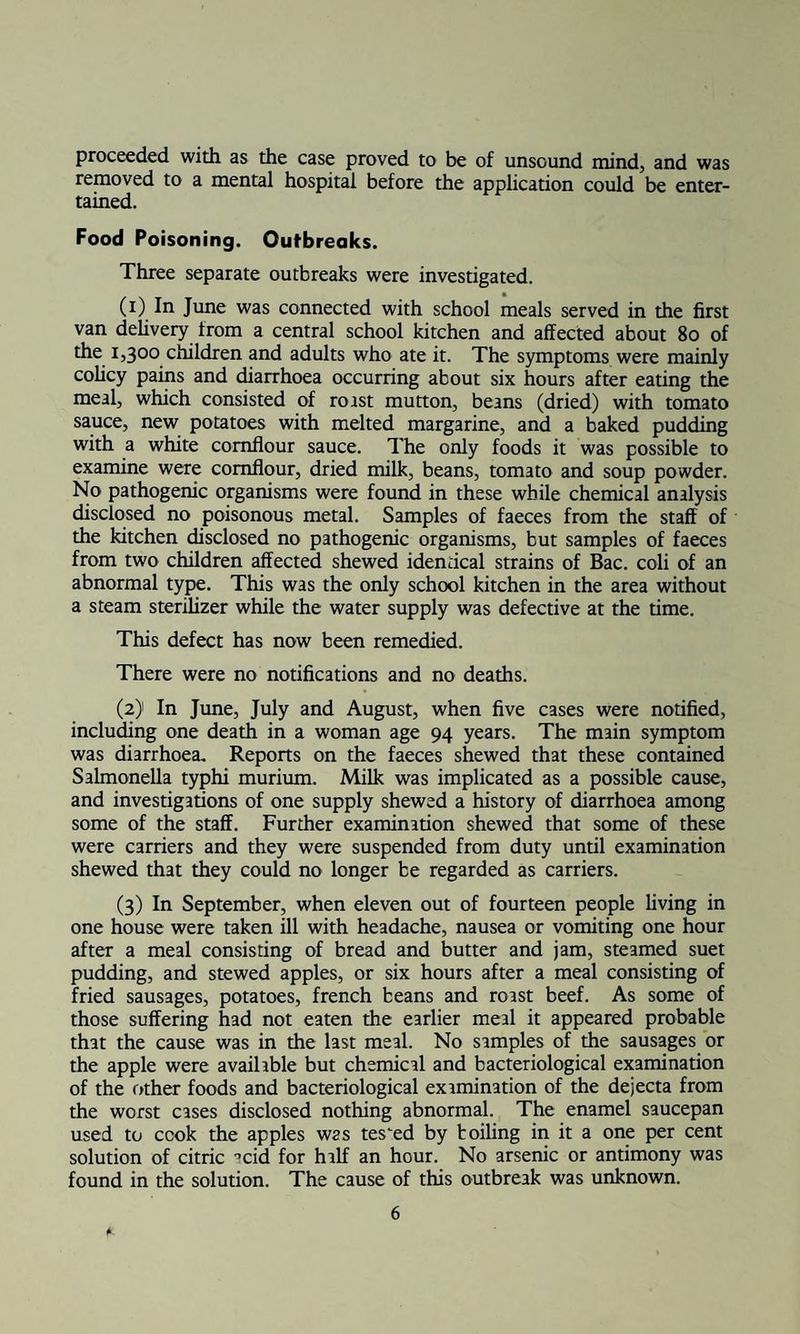 proceeded with as the case proved to be of unsound mind, and was removed to a mental hospital before the application could be enter¬ tained. Food Poisoning. Outbreaks. Three separate outbreaks were investigated. (0 1° June was connected with school meals served in the first van delivery from a central school kitchen and affected about 80 of the 1,300 children and adults who ate it. The symptoms were mainly colicy pains and diarrhoea occurring about six hours after eating the meal, which consisted of roast mutton, beans (dried) with tomato sauce, new potatoes with melted margarine, and a baked pudding w'ith a white cornflour sauce. The only foods it was possible to examine were cornflour, dried milk, beans, tomato and soup powder. No pathogenic organisms were found in these while chemical analysis disclosed no poisonous metal. Samples of faeces from the staff of the kitchen disclosed no pathogenic organisms, but samples of faeces from two children affected shewed identical strains of Bac. coli of an abnormal type. This was the only school kitchen in the area without a steam sterilizer while the water supply was defective at the time. This defect has now been remedied. There were no notifications and no deaths. (2) In June, July and August, when five cases were notified, including one death in a woman age 94 years. The main symptom was diarrhoea. Reports on the faeces shewed that these contained Salmonella typhi murium. Milk was implicated as a possible cause, and investigations of one supply shewed a history of diarrhoea among some of the staff. Further examination shewed that some of these were carriers and they were suspended from duty until examination shewed that they could no longer be regarded as carriers. (3) In September, when eleven out of fourteen people living in one house were taken ill with headache, nausea or vomiting one hour after a meal consisting of bread and butter and jam, steamed suet pudding, and stewed apples, or six hours after a meal consisting of fried sausages, potatoes, french beans and roast beef. As some of those suffering had not eaten the earlier meal it appeared probable that the cause was in the last meal. No samples of the sausages or the apple were available but chemical and bacteriological examination of the other foods and bacteriological examination of the dejecta from the worst cases disclosed nothing abnormal. The enamel saucepan used to cook the apples was tested by toiling in it a one per cent solution of citric '’cid for half an hour. No arsenic or antimony was found in the solution. The cause of this outbreak was unknown.
