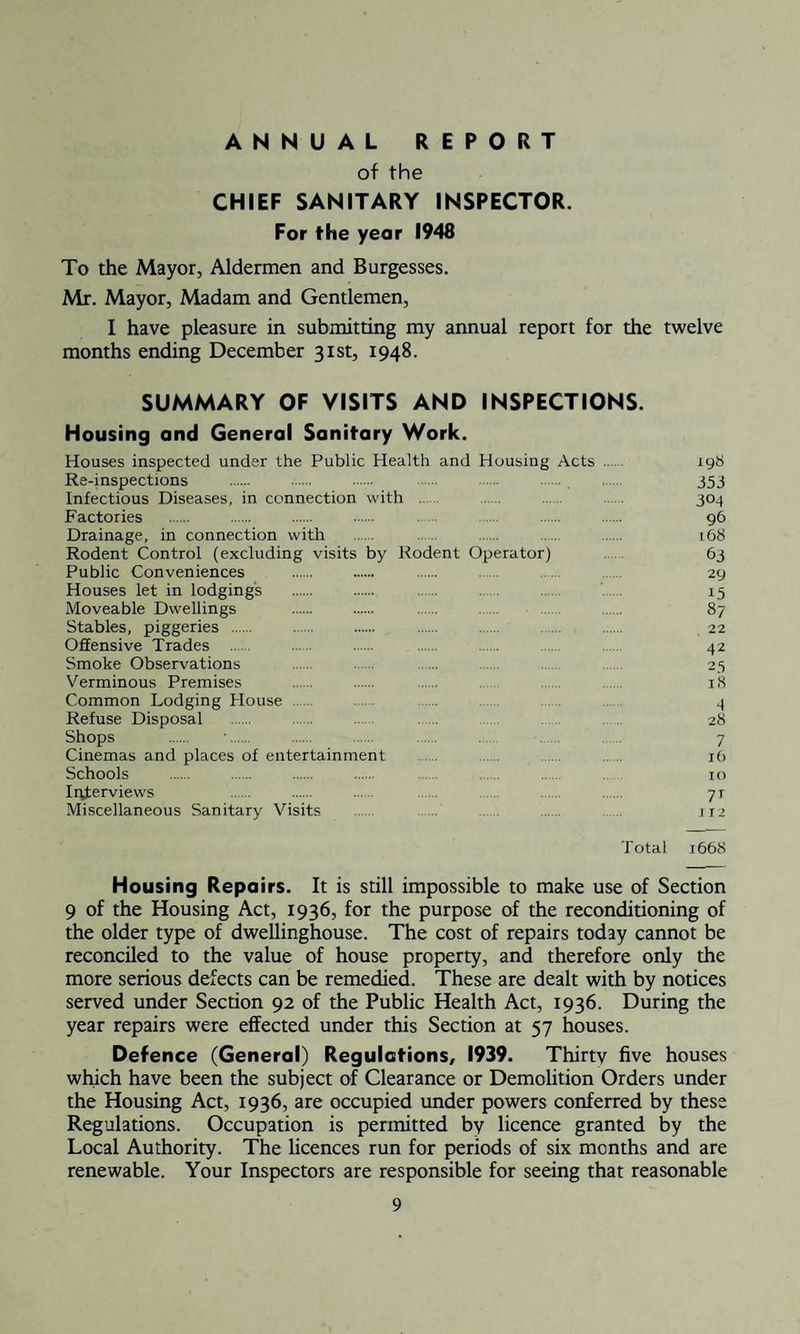 ANNUAL REPORT of the CHIEF SANITARY INSPECTOR. For the year 1948 To the Mayor, Aldermen and Burgesses. Mr. Mayor, Madam and Gentlemen, I have pleasure in submitting my annual report for the twelve months ending December 31st, 1948. SUMMARY OF VISITS AND INSPECTIONS. Housing and General Sanitary Work. Houses inspected under the Public Health and Housing Acts . 198 Re-inspections . . . . . . . 353 Infectious Diseases, in connection with . 304 Factories . . . . . 96 Drainage, in connection with . . 168 Rodent Control (excluding visits by Rodent Operator) 63 Public Conveniences . . . . 29 Houses let in lodgings . . . . . . 15 Moveable Dwellings . . . . . 87 Stables, piggeries . . . . 22 Offensive Trades . . . . . 42 Smoke Observations 25 Verminous Premises . 18 Common Lodging Plouse 4 Refuse Disposal 28 Shops . •. . ..... .... ...... 7 Cinemas and places of entertainment 16 Schools . 10 Interviews 71 Miscellaneous Sanitary Visits 112 Total 1668 Housing Repairs. It is still impossible to make use of Section 9 of the Housing Act, 1936, for the purpose of the reconditioning of the older type of dwellinghouse. The cost of repairs today cannot be reconciled to the value of house property, and therefore only the more serious defects can be remedied. These are dealt with by notices served under Section 92 of the Public Health Act, 1936. During the year repairs were effected under this Section at 57 houses. Defence (General) Regulations, 1939. Thirty five houses which have been the subject of Clearance or Demolition Orders under the Housing Act, 1936, are occupied under powers conferred by these Regulations. Occupation is permitted by licence granted by the Local Authority. The licences run for periods of six months and are renewable. Your Inspectors are responsible for seeing that reasonable