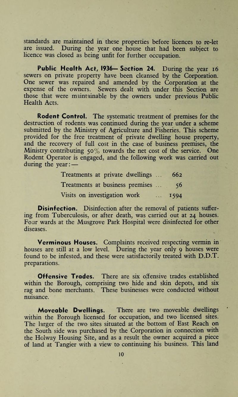 standards are maintained in these properties before licences to re-let are issued. During the year one house that had been subject to licence was closed as being unfit for further occupation. Public Health Act, 1936— Section 24. During the year 16 sewers on private property have been cleansed by the Corporation. One sewer was repaired and amended by the Corporation at the expense of the owners. Sewers dealt with under this Section are those that were maintainable by the owners under previous Public Health Acts. Rodent Control. The systematic treatment of premises for the destruction of rodents was continued during the year under a scheme submitted by the Ministry of Agriculture and Fisheries. This scheme provided for the free treatment of private dwelling house property, and the recovery of full cost in the case of business premises, the Ministry contributing 50% towards the net cost of the service. One Rodent Operator is engaged, and the following work was carried out during the year: — Treatments at private dwellings ... 662 Treatments at business premises ... 56 Visits on investigation work ... 1594 Disinfection. Disinfection after the removal of patients suffer¬ ing from Tuberculosis, or after death, was carried out at 24 houses. Four wards at the Musgrove Park Hospital were disinfected for other diseases. Verminous Houses. Complaints received respecting vermin in houses are still at a low level. During the year only 9 houses were found to be infested, and these were satisfactorily treated with D.D.T. preparations. Offensive Trodes. There are six offensive trades established within the Borough, comprising two hide and skin depots, and six rag and bone merchants. These businesses were conducted without nuisance. Moveable Dwellings. There are two moveable dwellings within the Borough licensed for occupation, and two licensed sites. The larger of the two sites situated at the bottom of East Reach on the South side was purchased by the Corporation in connection with the Holway Housing Site, and as a result the owner acquired a piece of land at Tangier with a view to continuing his business. This land