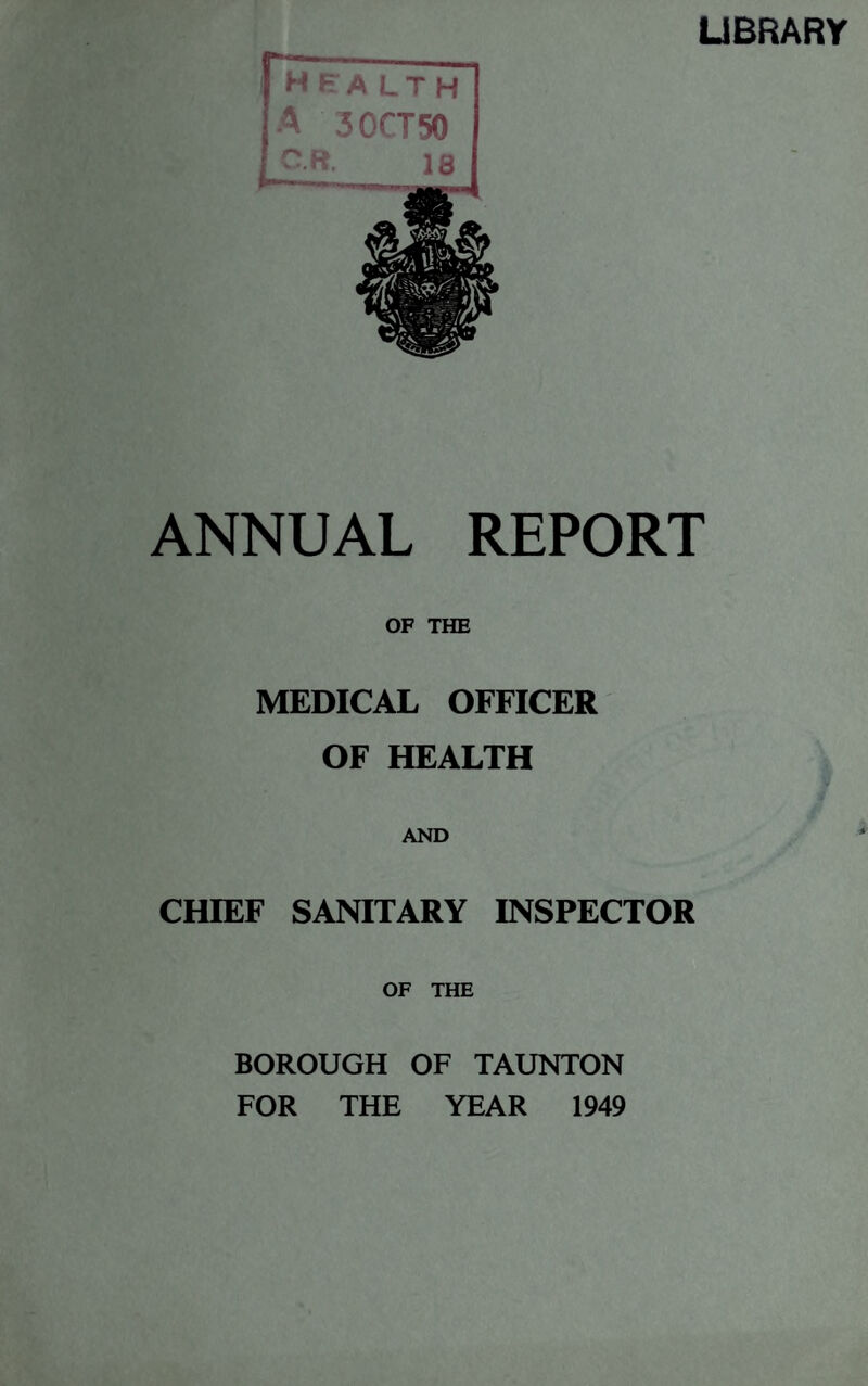 LIBRARY health A 30CT50 OR. 18 ANNUAL REPORT OF THE MEDICAL OFFICER OF HEALTH AND CHIEF SANITARY INSPECTOR OF THE BOROUGH OF TAUNTON FOR THE YEAR 1949