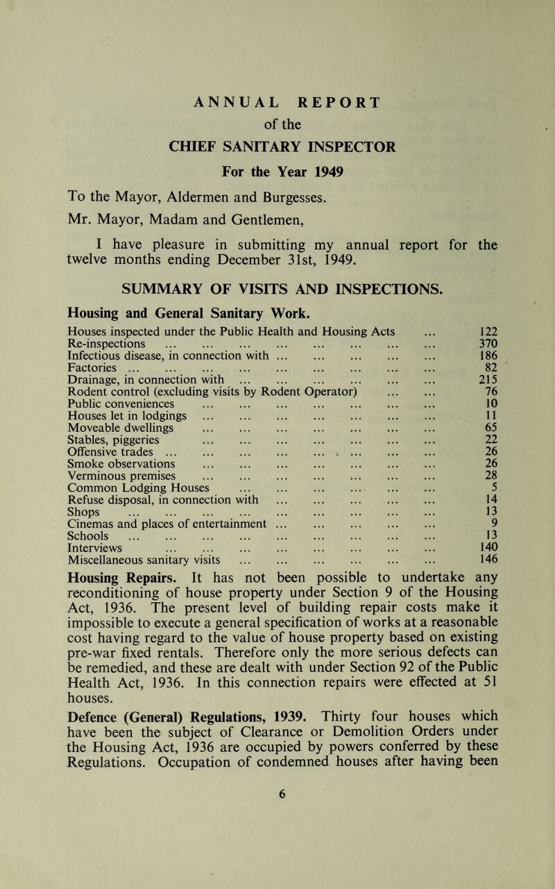 ANNUAL REPORT of the CHIEF SANITARY INSPECTOR For the Year 1949 To the Mayor, Aldermen and Burgesses. Mr. Mayor, Madam and Gentlemen, I have pleasure in submitting my annual report for the twelve months ending December 31st, 1949. SUMMARY OF VISITS AND INSPECTIONS. Housing and General Sanitary Work. Houses inspected under the Public Health and Housing Acts ... 122 Re-inspections . 370 Infectious disease, in connection with. 186 Factories. 82 Drainage, in connection with . 215 Rodent control (excluding visits by Rodent Operator) . 76 Public conveniences . 10 Houses let in lodgings . 11 Moveable dwellings . 65 Stables, piggeries 22 Offensive trades. 26 Smoke observations . 26 Verminous premises . 28 Common Lodging Houses . 5 Refuse disposal, in connection with . 14 Shops . 13 Cinemas and places of entertainment. 9 Schools . 13 Interviews 140 Miscellaneous sanitary visits . 146 Housing Repairs. It has not been possible to undertake any reconditioning of house property under Section 9 of the Housing Act, 1936. The present level of building repair costs make it impossible to execute a general specification of works at a reasonable cost having regard to the value of house property based on existing pre-war fixed rentals. Therefore only the more serious defects can be remedied, and these are dealt with under Section 92 of the Public Health Act, 1936. In this connection repairs were effected at 51 houses. Defence (General) Regulations, 1939. Thirty four houses which have been the subject of Clearance or Demolition Orders under the Housing Act, 1936 are occupied by powers conferred by these Regulations. Occupation of condemned houses after having been