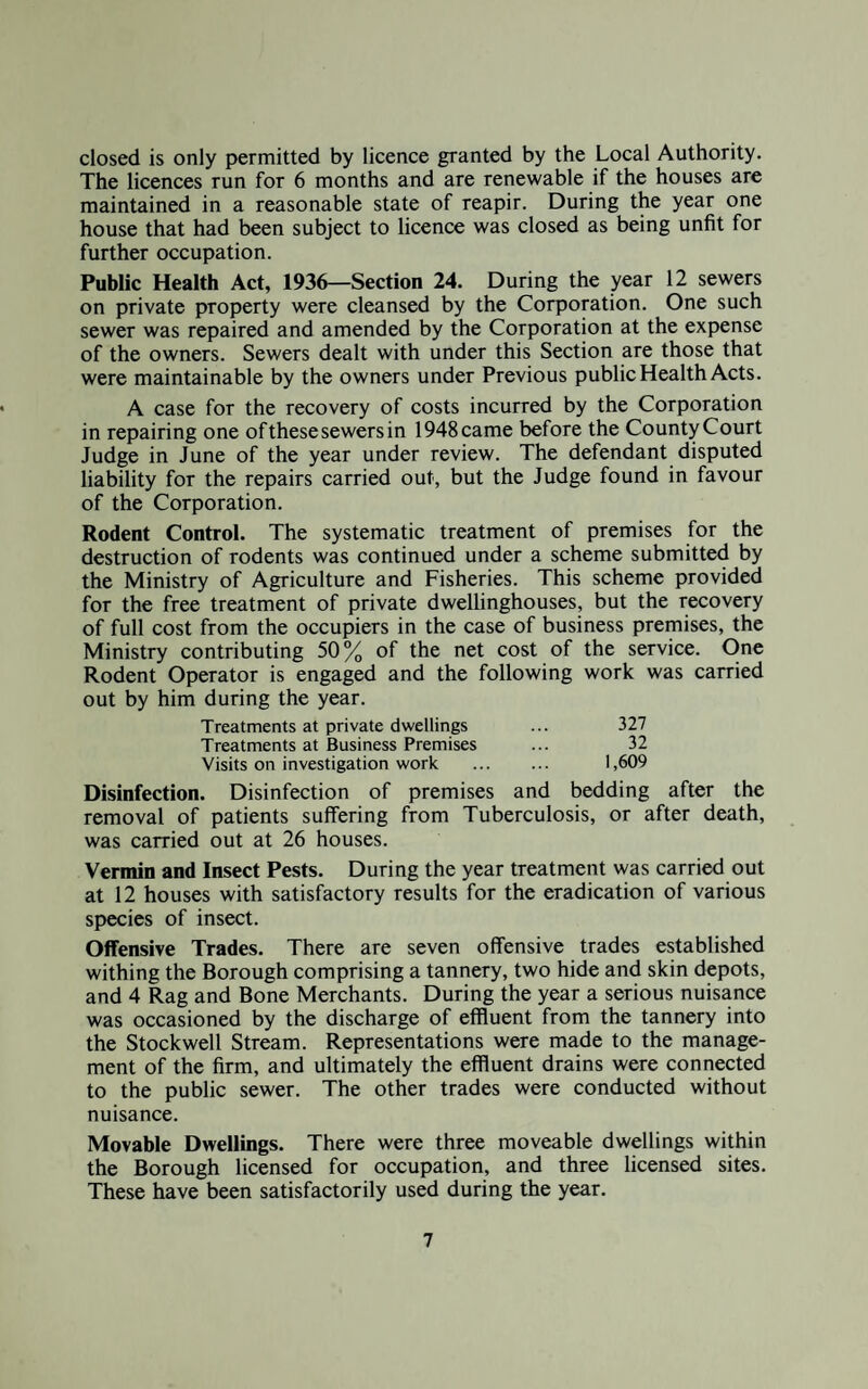 closed is only permitted by licence granted by the Local Authority. The licences run for 6 months and are renewable if the houses are maintained in a reasonable state of reapir. During the year one house that had been subject to licence was closed as being unfit for further occupation. Public Health Act, 1936—Section 24. During the year 12 sewers on private property were cleansed by the Corporation. One such sewer was repaired and amended by the Corporation at the expense of the owners. Sewers dealt with under this Section are those that were maintainable by the owners under Previous public Health Acts. A case for the recovery of costs incurred by the Corporation in repairing one of these sewers in 1948 came before the County Court Judge in June of the year under review. The defendant disputed liability for the repairs carried out, but the Judge found in favour of the Corporation. Rodent Control. The systematic treatment of premises for the destruction of rodents was continued under a scheme submitted by the Ministry of Agriculture and Fisheries. This scheme provided for the free treatment of private dwellinghouses, but the recovery of full cost from the occupiers in the case of business premises, the Ministry contributing 50% of the net cost of the service. One Rodent Operator is engaged and the following work was carried out by him during the year. Treatments at private dwellings ... 327 Treatments at Business Premises ... 32 Visits on investigation work . 1,609 Disinfection. Disinfection of premises and bedding after the removal of patients suffering from Tuberculosis, or after death, was carried out at 26 houses. Vermin and Insect Pests. During the year treatment was carried out at 12 houses with satisfactory results for the eradication of various species of insect. Offensive Trades. There are seven offensive trades established withing the Borough comprising a tannery, two hide and skin depots, and 4 Rag and Bone Merchants. During the year a serious nuisance was occasioned by the discharge of effluent from the tannery into the Stockwell Stream. Representations were made to the manage¬ ment of the firm, and ultimately the effluent drains were connected to the public sewer. The other trades were conducted without nuisance. Movable Dwellings. There were three moveable dwellings within the Borough licensed for occupation, and three licensed sites. These have been satisfactorily used during the year.