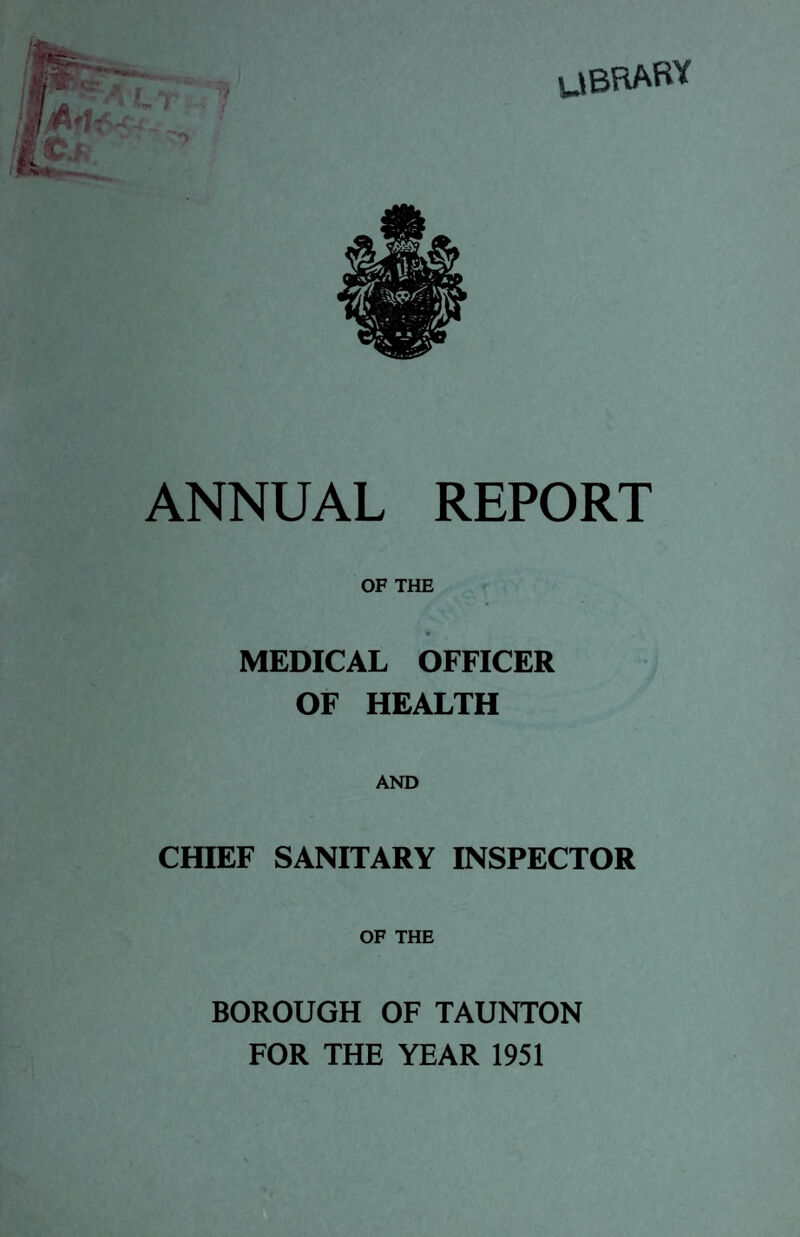 UBRARY ANNUAL REPORT OF THE * MEDICAL OFFICER OF HEALTH AND CHIEF SANITARY INSPECTOR OF THE BOROUGH OF TAUNTON FOR THE YEAR 1951