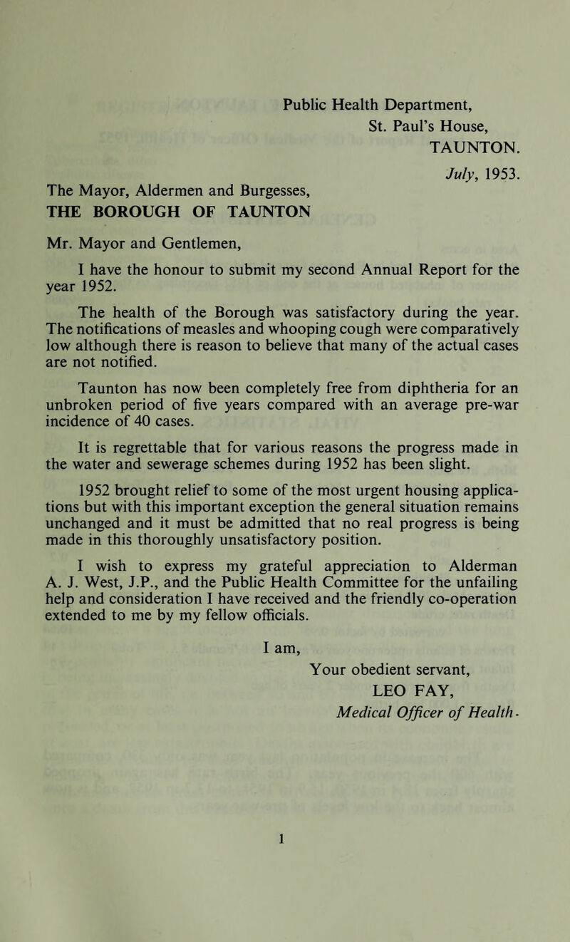 Public Health Department, St. Paul’s House, TAUNTON. The Mayor, Aldermen and Burgesses, THE BOROUGH OF TAUNTON July, 1953. Mr. Mayor and Gentlemen, I have the honour to submit my second Annual Report for the year 1952. The health of the Borough was satisfactory during the year. The notifications of measles and whooping cough were comparatively low although there is reason to believe that many of the actual cases are not notified. Taunton has now been completely free from diphtheria for an unbroken period of five years compared with an average pre-war incidence of 40 cases. It is regrettable that for various reasons the progress made in the water and sewerage schemes during 1952 has been slight. 1952 brought relief to some of the most urgent housing applica¬ tions but with this important exception the general situation remains unchanged and it must be admitted that no real progress is being made in this thoroughly unsatisfactory position. I wish to express my grateful appreciation to Alderman A. J. West, J.P., and the Public Health Committee for the unfailing help and consideration I have received and the friendly co-operation extended to me by my fellow officials. I am, Your obedient servant, LEO FAY, Medical Officer of Health ■