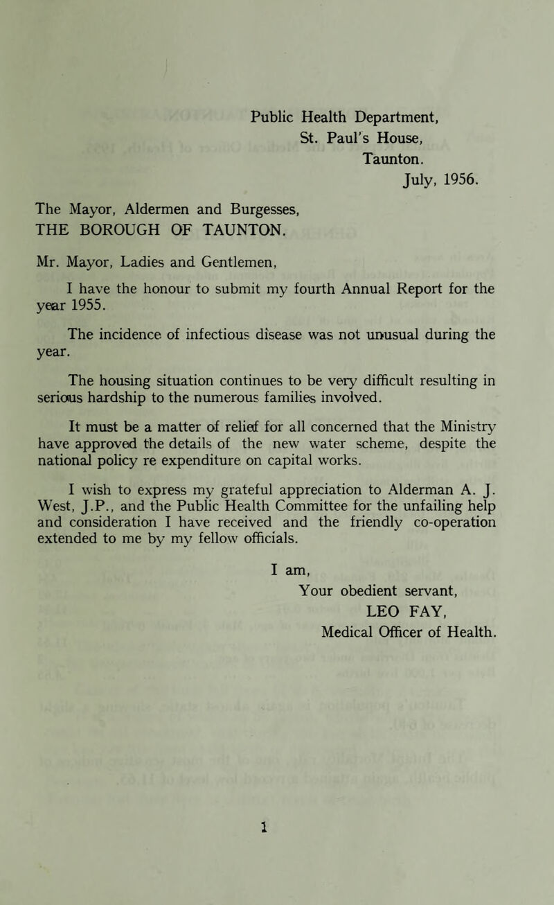 Public Health Department, St. Paul’s House, Taunton. July, 1956. The Mayor, Aldermen and Burgesses, THE BOROUGH OF TAUNTON. Mr. Mayor, Ladies and Gentlemen, I have the honour to submit my fourth Annual Report for the year 1955. The incidence of infectious disease was not unusual during the year. The housing situation continues to be very difficult resulting in serious hardship to the numerous families involved. It must be a matter of relief for all concerned that the Ministry have approved the details of the new water scheme, despite the national policy re expenditure on capital works. I wish to express my grateful appreciation to Alderman A. J. West, J.P., and the Public Health Committee for the unfailing help and consideration I have received and the friendly co-operation extended to me by my fellow officials. I am. Your obedient servant, LEO FAY, Medical Officer of Health.