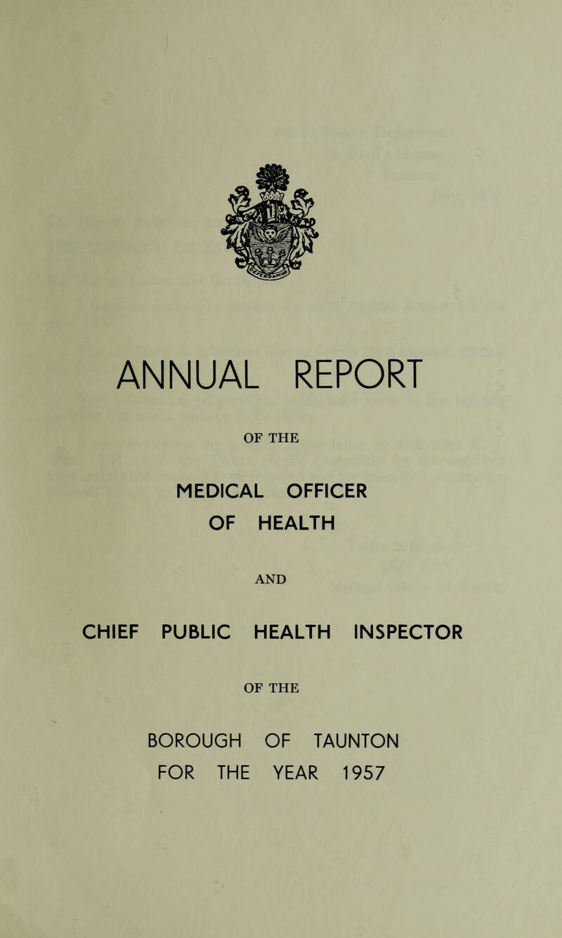 ANNUAL REPORT OF THE MEDICAL OFFICER OF HEALTH AND CHIEF PUBLIC HEALTH INSPECTOR OF THE BOROUGH OF TAUNTON FOR THE YEAR 1957