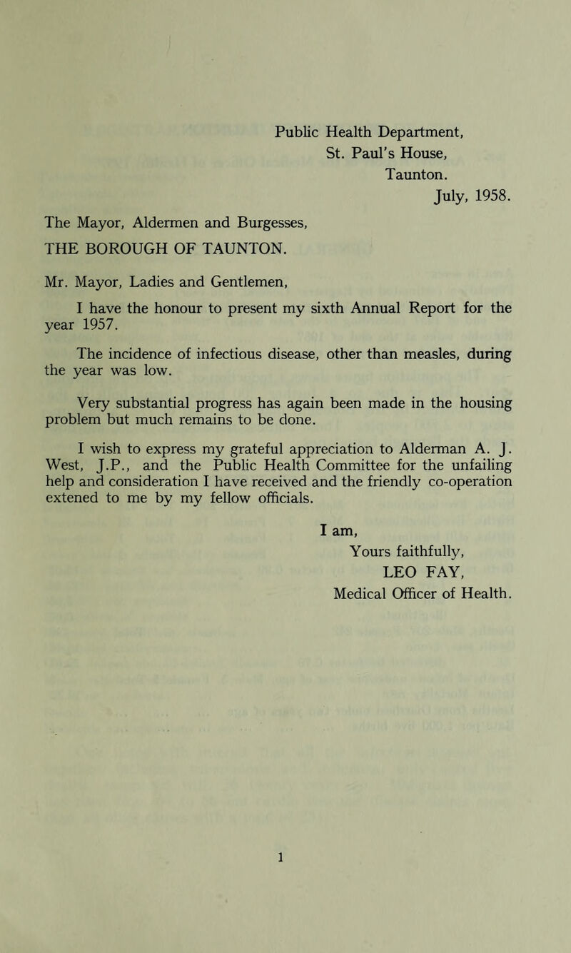 Public Health Department, St. Paul’s House, Taunton. July, 1958. The Mayor, Aldermen and Burgesses, THE BOROUGH OF TAUNTON. Mr. Mayor, Ladies and Gentlemen, I have the honour to present my sixth Annual Report for the year 1957. The incidence of infectious disease, other than measles, during the year was low. Very substantial progress has again been made in the housing problem but much remains to be done. I wish to express my grateful appreciation to Alderman A. J. West, J.P., and the Public Health Committee for the unfailing help and consideration I have received and the friendly co-operation extened to me by my fellow officials. I am, Yours faithfully, LEO FAY, Medical Officer of Health.