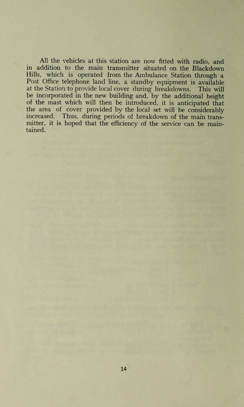 All the vehicles at this station are now fitted with radio, and in addition to the main transmitter situated on the Blackdown Hills, which is operated from the Ambulance Station through a Post Office telephone land line, a standby equipment is available at the Station to provide local cover during breakdowns. This will be incorporated in the new building and, by the additional height of the mast which will then be introduced, it is anticipated that the area of cover provided by the local set will be considerably increased. Thus, during periods of breakdown of the main trans¬ mitter, it is hoped that the efficiency of the service can be main¬ tained.