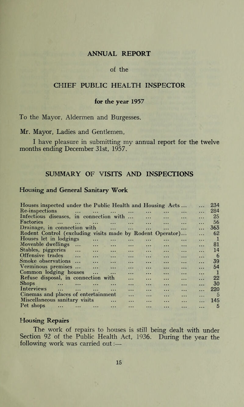 ANNUAL REPORT of the CHIEF PUBLIC HEALTH INSPECTOR for the year 1957 To the Mayor, Aldermen and Burgesses. Mr. Mayor, Ladies and Gentlemen, I have pleasure in submitting my annual report for the twelve months ending December 31st, 1957. SUMMARY OF VISITS AND INSPECTIONS Housing and General Sanitary Work Houses inspected under the Public Health and Housing Acts ... ... 234 Re-inspections ... ... ... ... ... ... ... ... 284 Infectious diseases, in connection with ... ... ... ... ... 25 Factories ... ... ... ... ... ... ... ... ... 56 Drainage, in connection with ... ... ... ... ... ... 363 Rodent Control (excluding visits made by Rodent Operator)... ... 62 Houses let in lodgings ... ... ... ... ... ... ... 1 Moveable dwellings ... ... ... ... ... ... ... ... 81 Stables, piggeries ... ... ... ... ... ... ... ... 14 Offensive trades ... ... ... ... ... ... ... ... 6 Smoke observations ... ... ... ... ... ... ... ... 39 Verminous premises ... ... ... ... ... ... ... ... 54 Common lodging houses ... ... ... ... ... ... ... 1 Refuse disposal, in connection with ... ... ... ... ... 22 Shops ... ... ... ... ... ... ... ... ... 30 Interviews ... ... ... ... ... ... ... ... ... 220 Cinemas and places of entertainment ... ... ... ... ... 5 Miscellaneous sanitary visits ... ... ... ... ... ... 145 Pet shops ... ... ... ... ... ... ... ... ... 5 Housing Repairs The work of repairs to houses is still being dealt with under Section 92 of the Public Health Act, 1936. During the year the following work was carried out:—