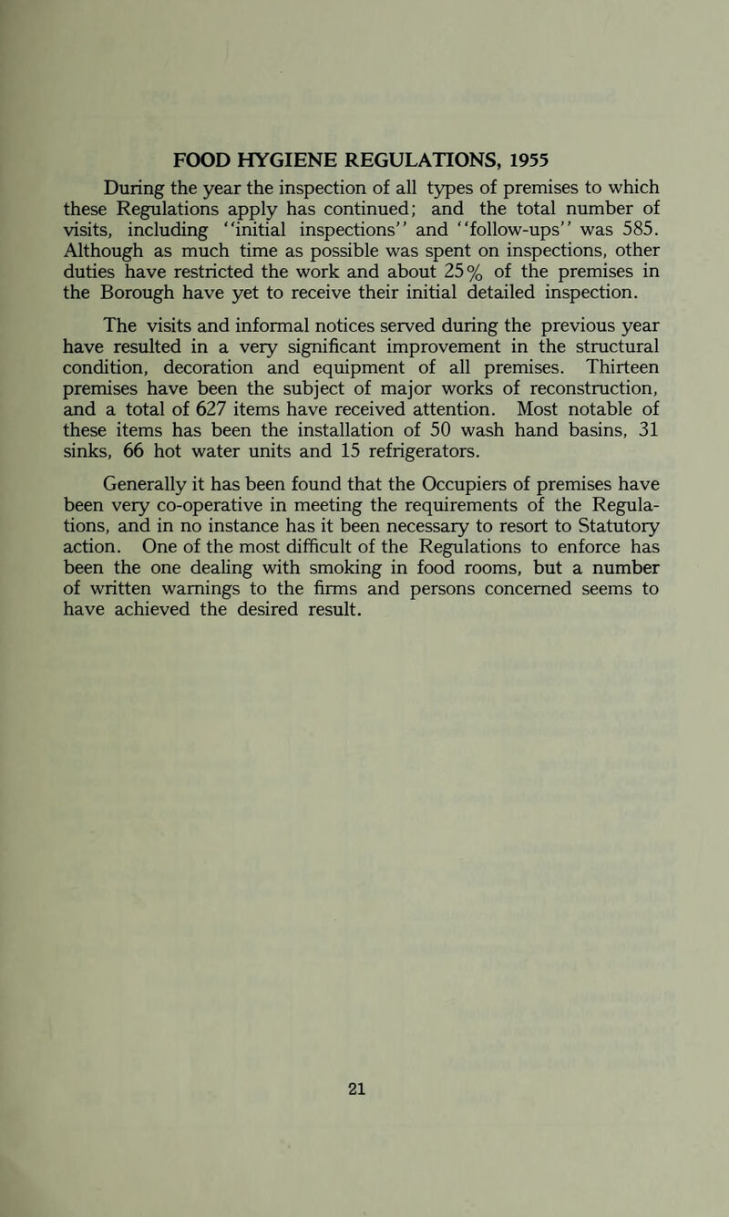 FOOD HYGIENE REGULATIONS, 1955 During the year the inspection of all types of premises to which these Regulations apply has continued; and the total number of visits, including “initial inspections’’ and “follow-ups’’ was 585. Although as much time as possible was spent on inspections, other duties have restricted the work and about 25% of the premises in the Borough have yet to receive their initial detailed inspection. The visits and informal notices served during the previous year have resulted in a very significant improvement in the structural condition, decoration and equipment of all premises. Thirteen premises have been the subject of major works of reconstruction, and a total of 627 items have received attention. Most notable of these items has been the installation of 50 wash hand basins, 31 sinks, 66 hot water units and 15 refrigerators. Generally it has been found that the Occupiers of premises have been very co-operative in meeting the requirements of the Regula¬ tions, and in no instance has it been necessary to resort to Statutory action. One of the most difficult of the Regulations to enforce has been the one dealing with smoking in food rooms, but a number of written warnings to the firms and persons concerned seems to have achieved the desired result.
