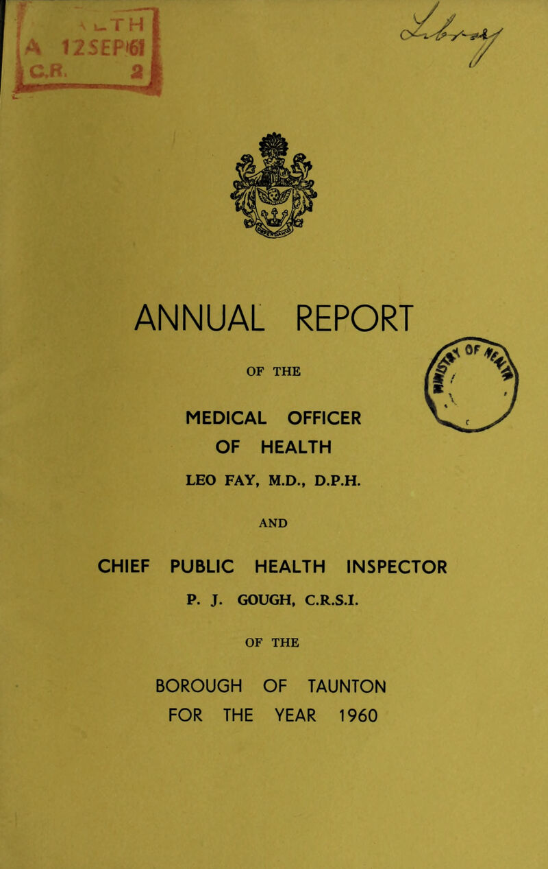 OF THE MEDICAL OFFICER OF HEALTH LEO FAY, M.D., D.P.H. AND CHIEF PUBLIC HEALTH INSPECTOR P. J. GOUGH, C.R.S.I. OF THE BOROUGH OF TAUNTON FOR THE YEAR 1960