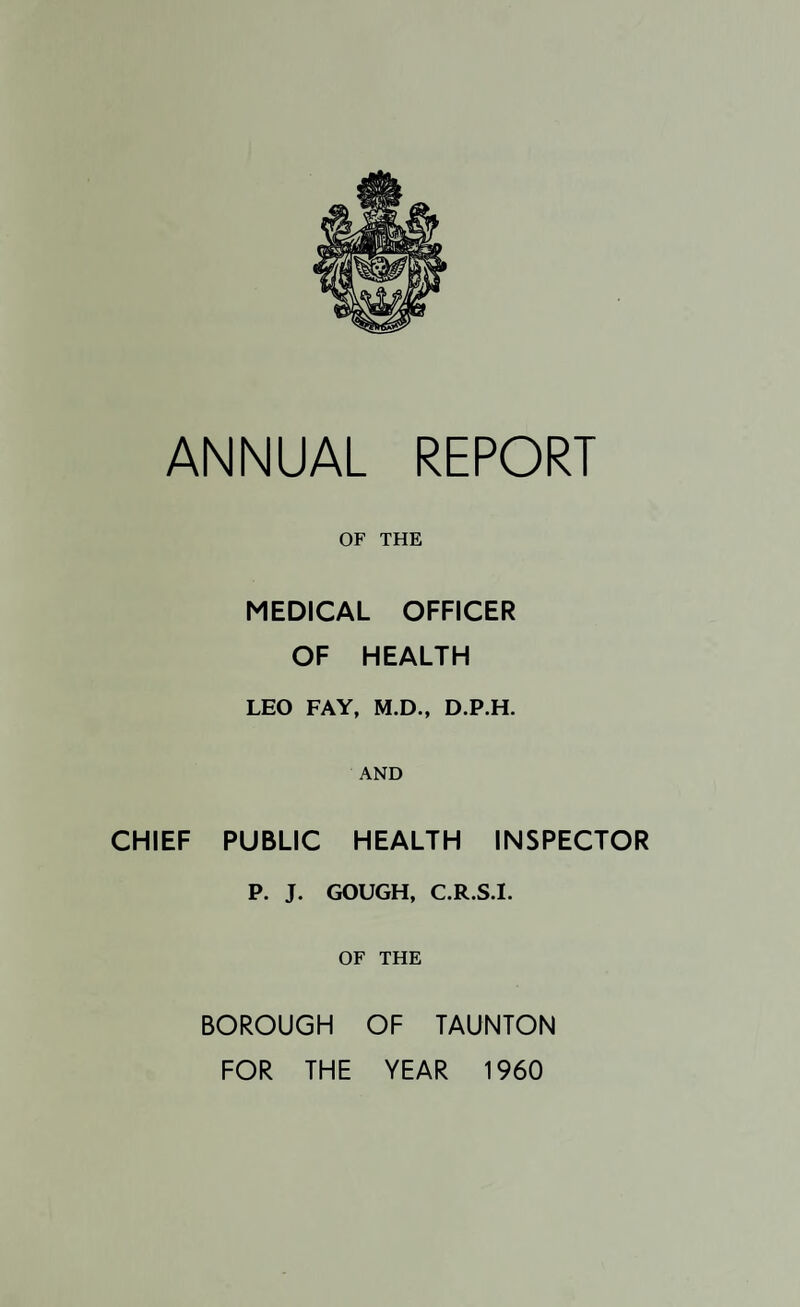 OF THE MEDICAL OFFICER OF HEALTH LEO FAY, M.D., D.P.H. AND CHIEF PUBLIC HEALTH INSPECTOR P. J. GOUGH, C.R.S.I. OF THE BOROUGH OF TAUNTON FOR THE YEAR 1960