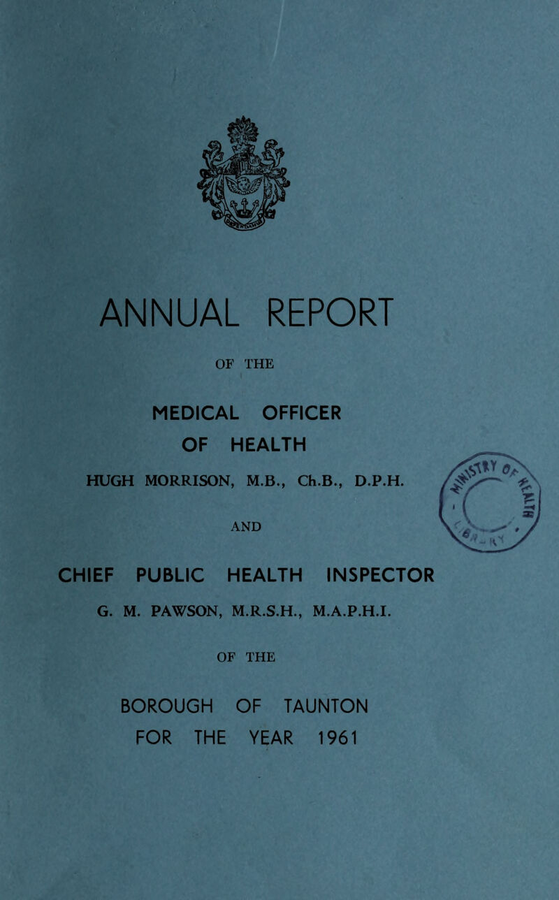 OF THE MEDICAL OFFICER OF HEALTH HUGH MORRISON, M.B., Ch.B., D.P.H. AND CHIEF PUBLIC HEALTH INSPECTOR G. M. PAWSON, M.R.S.H., M.A.P.H.I. OF THE BOROUGH OF TAUNTON FOR THE YEAR 1961 mvo*