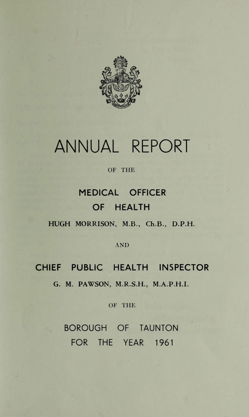 OF THE MEDICAL OFFICER OF HEALTH HUGH MORRISON, M.B., Ch.B., D.P.H. AND CHIEF PUBLIC HEALTH INSPECTOR G. M. PAWSON, M.R.S.H., M.A.P.H.I. OF THE BOROUGH OF TAUNTON FOR THE YEAR 1961