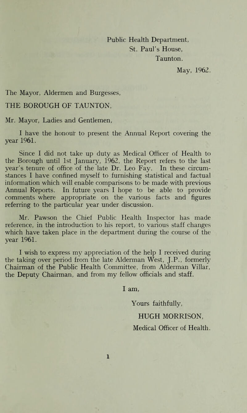 St. Paul’s House, Taunton. May, 1962. The Mayor, Aldermen and Burgesses, THE BOROUGH OF TAUNTON, Mr. Mayor, Ladies and Gentlemen, I have the honour to present the Annual Report covering the year 1961. Since I did not take up duty as Medical Officer of Health to the Borough until 1st January, 1962, the Report refers to the last year’s tenure of office of the late Dr. Leo Fay. In these circum¬ stances I have confined myself to furnishing statistical and factual information which will enable comparisons to be made with previous Annual Reports. In future years I hope to be able to provide comments where appropriate on the various facts and figures referring to the particular year under discussion. Mr. Pawson the Chief Public Health Inspector has made reference, in the introduction to his report, to various staff changes which have taken place in the department during the course of the year 1961. I wish to express my appreciation of the help I received during the taking over period from the late Alderman West, J.P., formerly Chairman of the Public Health Committee, from Alderman Villar, the Deputy Chairman, and from my fellow officials and staff. I am, Yours faithfully, HUGH MORRISON, Medical Officer of Health.