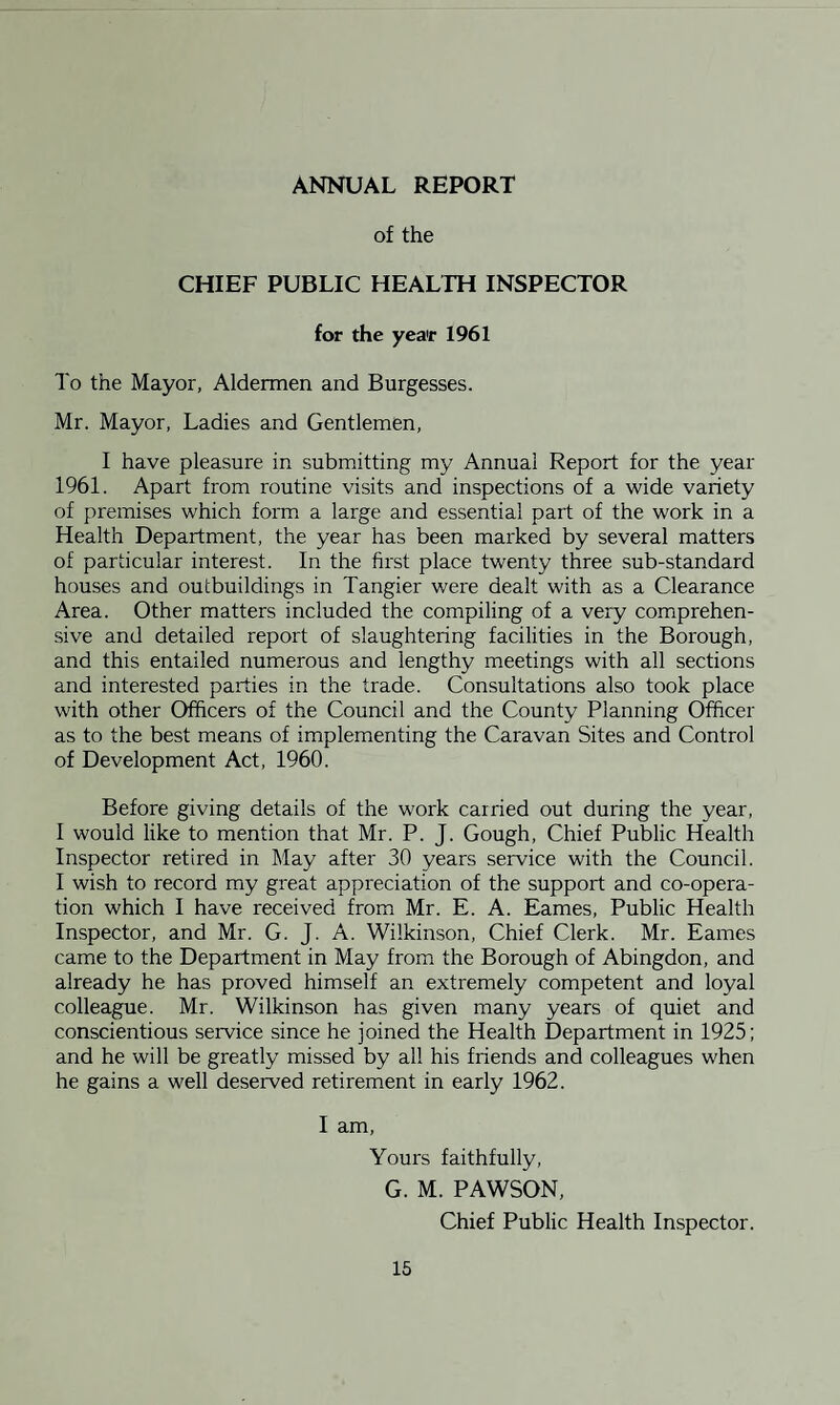 ANNUAL REPORT of the CHIEF PUBLIC HEALTH INSPECTOR for the yea'r 1961 To the Mayor, Aldermen and Burgesses. Mr. Mayor, Ladies and Gentlemen, I have pleasure in submitting my Annual Report for the year 1961. Apart from routine visits and inspections of a wide variety of premises which form a large and essential part of the work in a Health Department, the year has been marked by several matters of particular interest. In the first place twenty three sub-standard houses and outbuildings in Tangier were dealt with as a Clearance Area. Other matters included the compiling of a very comprehen¬ sive and detailed report of slaughtering facilities in the Borough, and this entailed numerous and lengthy meetings with all sections and interested parties in the trade. Consultations also took place with other Officers of the Council and the County Planning Officer as to the best means of implementing the Caravan Sites and Control of Development Act, 1960. Before giving details of the work carried out during the year, I would like to mention that Mr. P. J. Gough, Chief Public Health Inspector retired in May after 30 years service with the Council. I wish to record my great appreciation of the support and co-opera¬ tion which I have received from Mr. E. A. Eames, Public Health Inspector, and Mr. G. J. A. Wilkinson, Chief Clerk. Mr. Eames came to the Department in May from the Borough of Abingdon, and already he has proved himself an extremely competent and loyal colleague. Mr. Wilkinson has given many years of quiet and conscientious service since he joined the Health Department in 1925; and he will be greatly missed by all his friends and colleagues when he gains a well deserved retirement in early 1962. I am, Yours faithfully, G. M. PAWSON, Chief Public Health Inspector.