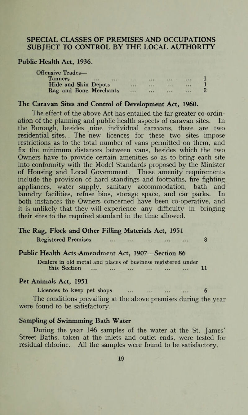 SPECIAL CLASSES OF PREMISES AND OCCUPATIONS SUBJECT TO CONTROL BY THE LOCAL AUTHORITY Public Health Act, 1936. Offensive Trades— Tanners Hide and Skin Depots Rag and Bone Merchants 1 1 2 The Caravan Sites and Control of Development Act, 1960. The effect of the above Act has entailed the far greater co-ordin¬ ation of the planning and public health aspects of caravan sites. In the Borough, besides nine individual caravans, there are two residential sites. The new licences for these two sites impose restrictions as to the total number of vans permitted on them, and fix the minimum distances between vans, besides which the two Owners have to provide certain amenities so as to bring each site into conformity with the Model Standards proposed by the Minister of Housing and Local Government. These amenity requirements include the provision of hard standings and footpaths, fire fighting appliances, water supply, sanitary accommodation, bath and laundry facilities, refuse bins, storage space, and car parks. In both instances the Owners concerned have been co-operative, and it is unlikely that they will experience any difficulty in bringing their sites to the required standard in the time allowed. The Rag, Flock and Other Filling Materials Act, 1951 Registered Premises ... ... ... ... ... 8 Public Health Acts-Amendment Act, 1907—Section 86 Dealers in old metal and places of business registered under this Section ... ... ... ... ... ... 11 Pet Animals Act, 1951 Licences to keep pet shops ... ... ... ... 6 The conditions prevailing at the above premises during the year were found to be satisfactory. Sampling of Swinmming Bath Water During the year 146 samples of the water at the St. James’ Street Baths, taken at the inlets and outlet ends, were tested for residual chlorine. All the samples were found to be satisfactory.
