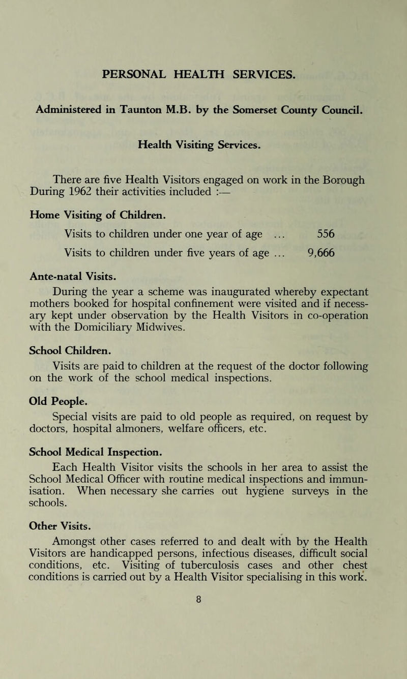 PERSONAL HEALTH SERVICES. Administered in Taunton M.B. by the Somerset County Council. Health Visiting Services. There are five Health Visitors engaged on work in the Borough During 1962 their activities included :— Home Visiting of Children. Visits to children under one year of age ... 556 Visits to children under five years of age ... 9,666 Ante-natal Visits. During the year a scheme was inaugurated whereby expectant mothers booked for hospital confinement were visited and if necess¬ ary kept under observation by the Health Visitors in co-operation with the Domiciliary Midwives. School Children. Visits are paid to children at the request of the doctor following on the work of the school medical inspections. Old People. Special visits are paid to old people as required, on request by doctors, hospital almoners, welfare officers, etc. School Medical Inspection. Each Health Visitor visits the schools in her area to assist the School Medical Officer with routine medical inspections and immun¬ isation. When necessary she carries out hygiene surveys in the schools. Other Visits. Amongst other cases referred to and dealt with by the Health Visitors are handicapped persons, infectious diseases, difficult social conditions, etc. Visiting of tuberculosis cases and other chest conditions is carried out by a Health Visitor specialising in this work.