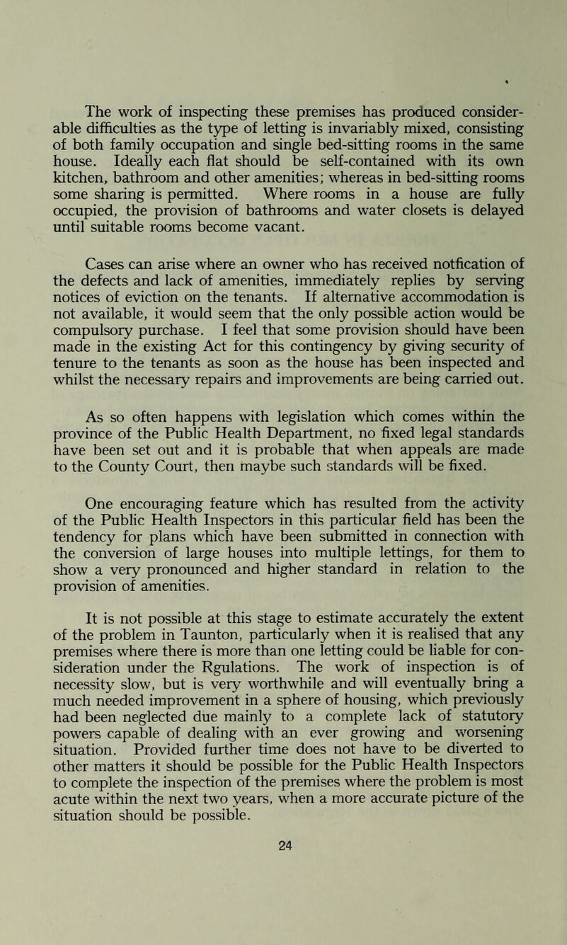 The work of inspecting these premises has produced consider¬ able difficulties as the type of letting is invariably mixed, consisting of both family occupation and single bed-sitting rooms in the same house. Ideally each flat should be self-contained with its own kitchen, bathroom and other amenities; whereas in bed-sitting rooms some sharing is permitted. Where rooms in a house are fully occupied, the provision of bathrooms and water closets is delayed until suitable rooms become vacant. Cases can arise where an owner who has received notfication of the defects and lack of amenities, immediately replies by serving notices of eviction on the tenants. If alternative accommodation is not available, it would seem that the only possible action would be compulsory purchase. I feel that some provision should have been made in the existing Act for this contingency by giving security of tenure to the tenants as soon as the house has been inspected and whilst the necessary repairs and improvements are being carried out. As so often happens with legislation which comes within the province of the Public Health Department, no fixed legal standards have been set out and it is probable that when appeals are made to the County Court, then maybe such standards will be fixed. One encouraging feature which has resulted from the activity of the Public Health Inspectors in this particular field has been the tendency for plans which have been submitted in connection with the conversion of large houses into multiple lettings, for them to show a very pronounced and higher standard in relation to the provision of amenities. It is not possible at this stage to estimate accurately the extent of the problem in Taunton, particularly when it is realised that any premises where there is more than one letting could be liable for con¬ sideration under the Rgulations. The work of inspection is of necessity7 slow, but is very worthwhile and will eventually bring a much needed improvement in a sphere of housing, which previously had been neglected due mainly to a complete lack of statutory powers capable of dealing with an ever growing and worsening situation. Provided further time does not have to be diverted to other matters it should be possible for the Public Health Inspectors to complete the inspection of the premises where the problem is most acute within the next two years, when a more accurate picture of the situation should be possible.