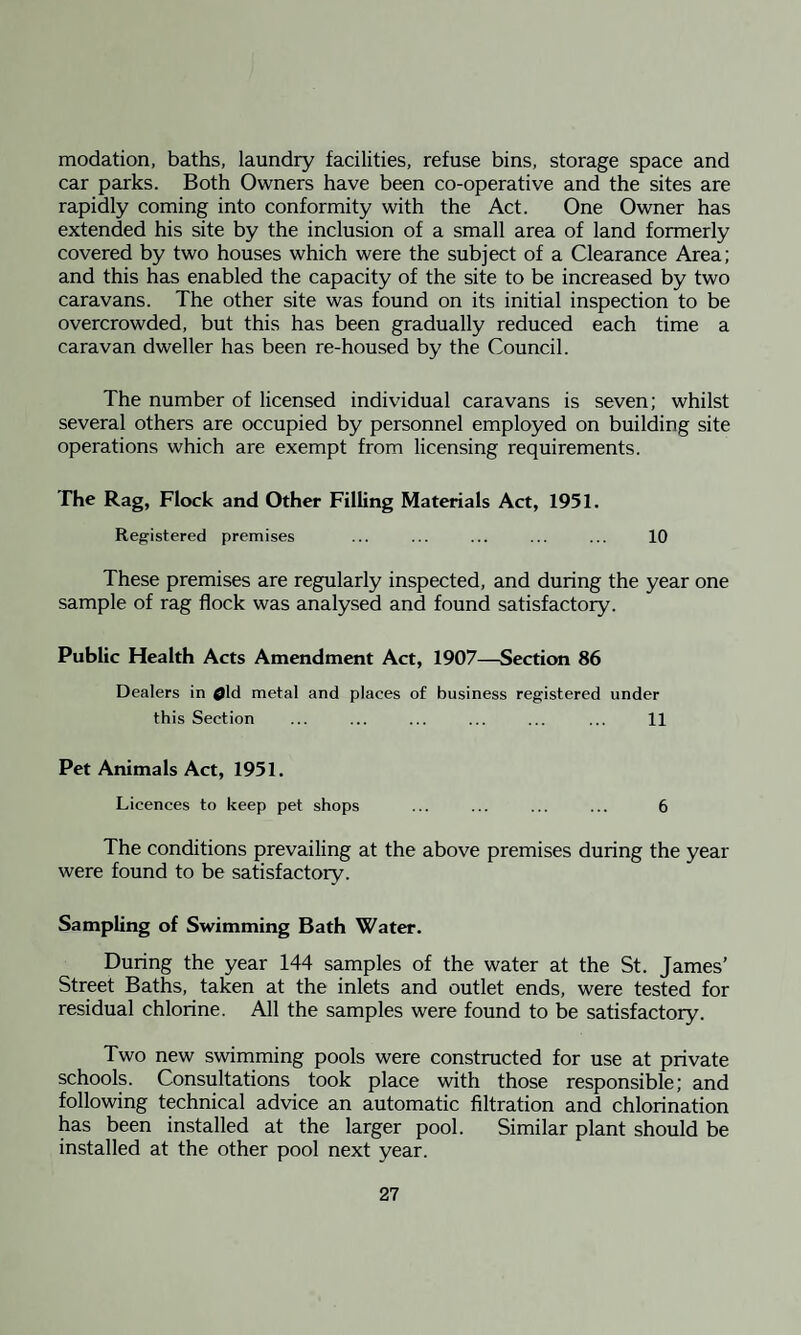 modation, baths, laundry facilities, refuse bins, storage space and car parks. Both Owners have been co-operative and the sites are rapidly coming into conformity with the Act. One Owner has extended his site by the inclusion of a small area of land formerly covered by two houses which were the subject of a Clearance Area; and this has enabled the capacity of the site to be increased by two caravans. The other site was found on its initial inspection to be overcrowded, but this has been gradually reduced each time a caravan dweller has been re-housed by the Council. The number of licensed individual caravans is seven; whilst several others are occupied by personnel employed on building site operations which are exempt from licensing requirements. The Rag, Flock and Other Filling Materials Act, 1951. Registered premises ... ... ... ... ... 10 These premises are regularly inspected, and during the year one sample of rag flock was analysed and found satisfactory. Public Health Acts Amendment Act, 1907—Section 86 Dealers in 0ld metal and places of business registered under this Section ... ... ... ... ... ... 11 Pet Animals Act, 1951. Licences to keep pet shops ... ... ... ... 6 The conditions prevailing at the above premises during the year were found to be satisfactory. Sampling of Swimming Bath Water. During the year 144 samples of the water at the St. James’ Street Baths, taken at the inlets and outlet ends, were tested for residual chlorine. All the samples were found to be satisfactory. Two new swimming pools were constructed for use at private schools. Consultations took place with those responsible; and following technical advice an automatic filtration and chlorination has been installed at the larger pool. Similar plant should be installed at the other pool next year.