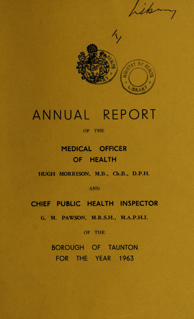 ANNUAL REPORT OF THE MEDICAL OFFICER OF HEALTH HUGH MORRISON, M.B., Ch.B., D.P.H. AND CHIEF PUBLIC HEALTH INSPECTOR G. M. PAWSON, M.R.S.H., M.A.P.H.I. OF THE BOROUGH OF TAUNTON FOR THE YEAR 1963