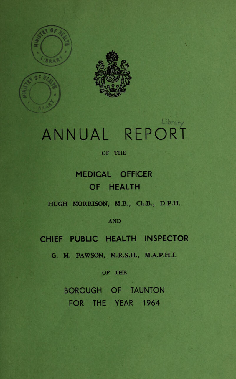 Library ANNUAL REPORT OF THE MEDICAL OFFICER OF HEALTH HUGH MORRISON, M.B., Ch.B., D.P.H. AND CHIEF PUBLIC HEALTH INSPECTOR G. M. PAWSON, M.R.S.H., M.A.P.H.I. OF THE BOROUGH OF TAUNTON FOR THE YEAR 1964